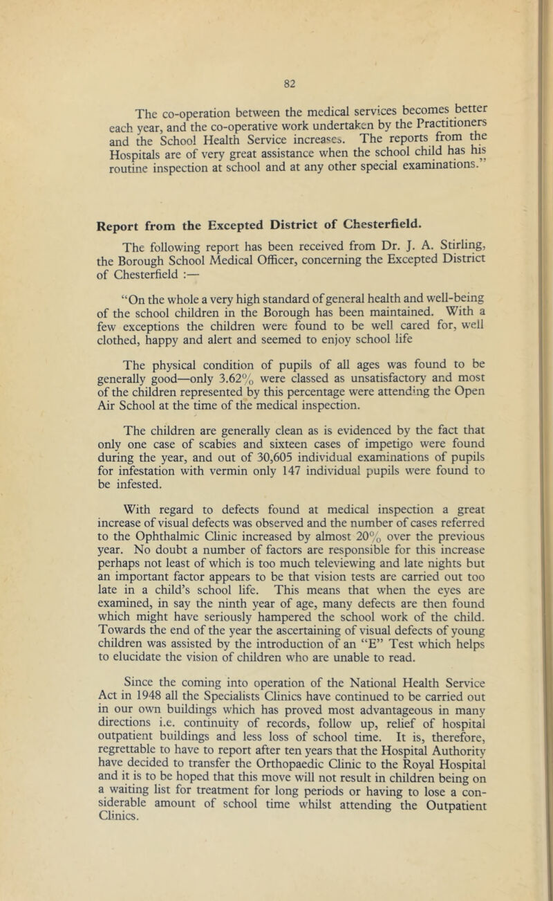 The co-operation between the medical services becomes better each year, and the co-operative work undertaken by the Practitioners and the School Health Service increase^. The reports from the Hospitals are of very great assistance when the school child has his routine inspection at school and at any other special examinations.’ Report from the Excepted District of Chesterfield. The following report has been received from Dr. J. A. Stirling, the Borough School Medical Officer, concerning the Excepted District of Chesterfield :— “On the whole a very high standard of general health and well-being of the school children in the Borough has been maintained. With a few exceptions the children were found to be well cared for, well clothed, happy and alert and seemed to enjoy school life The physical condition of pupils of all ages was found to be generally good—only 3.62% were classed as unsatisfactory and most of the children represented by this percentage were attending the Open Air School at the time of the medical inspection. The children are generally clean as is evidenced by the fact that only one case of scabies and sixteen cases of impetigo were found during the year, and out of 30,605 individual examinations of pupils for infestation with vermin only 147 individual pupils were found to be infested. With regard to defects found at medical inspection a great increase of visual defects was observed and the number of cases referred to the Ophthalmic Clinic increased by almost 20% over the previous year. No doubt a number of factors are responsible for this increase perhaps not least of which is too much televiewing and late nights but an important factor appears to be that vision tests are carried out too late in a child’s school life. This means that when the eyes are examined, in say the ninth year of age, many defects are then found which might have seriously hampered the school work of the child. Towards the end of the year the ascertaining of visual defects of young children was assisted by the introduction of an “E” Test which helps to elucidate the vision of children who are unable to read. Since the coming into operation of the National Health Service Act in 1948 all the Specialists Clinics have continued to be carried out in our own buildings which has proved most advantageous in many directions i.e. continuity of records, follow up, relief of hospital outpatient buildings and less loss of school time. It is, therefore, regrettable to have to report after ten years that the Hospital Authority have decided to transfer the Orthopaedic Clinic to the Royal Hospital and it is to be hoped that this move will not result in children being on a waiting list for treatment for long periods or having to lose a con- siderable amount of school time whilst attending the Outpatient Clinics.