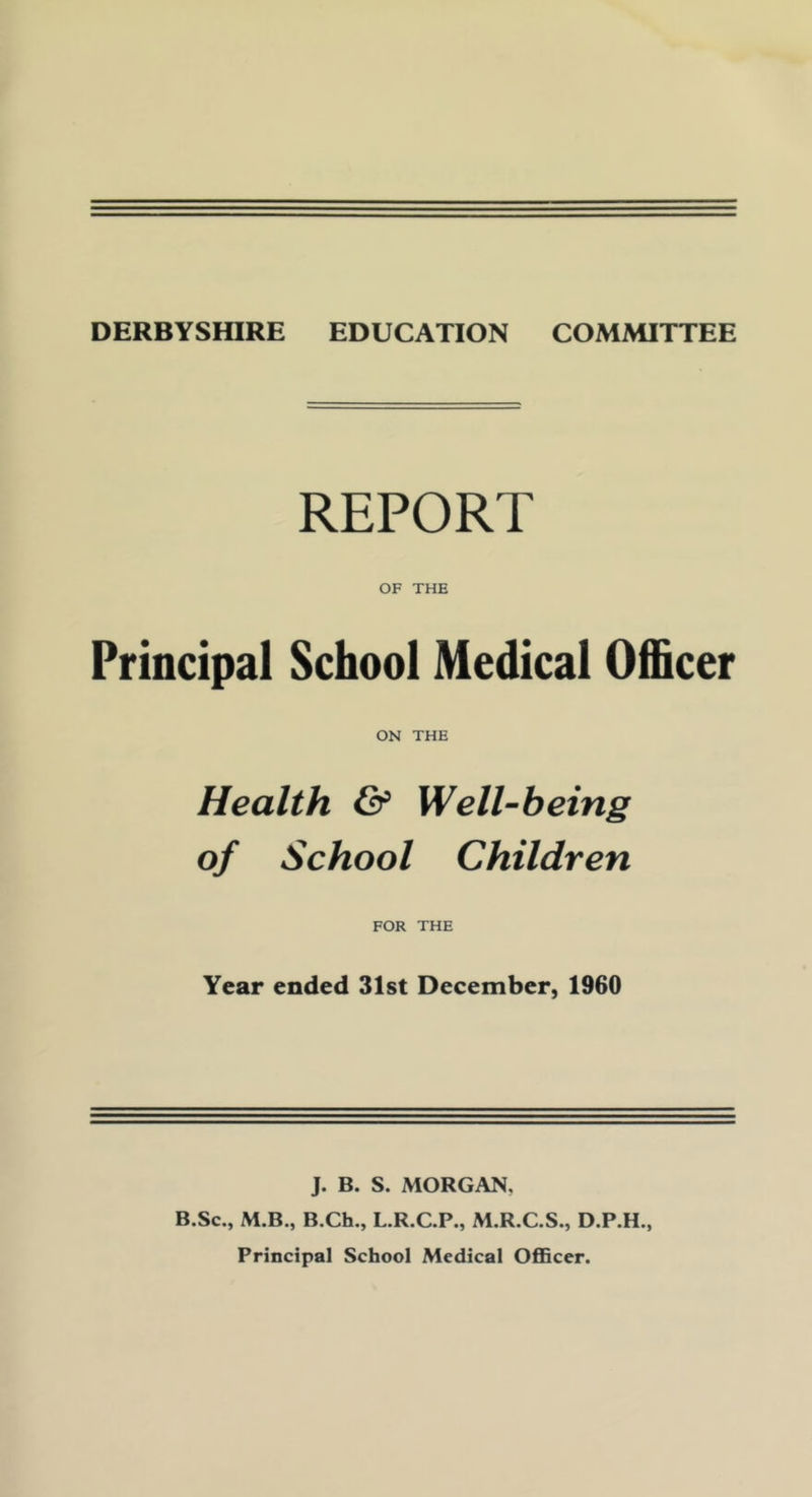 REPORT OF THE Principal School Medical Officer ON THE Health & Well-being of School Children FOR THE Year ended 31st December, 1960 J. B. S. MORGAN, B.Sc., M.B., B.Ch., L.R.C.P., M.R.C.S., D.P.H., Principal School Medical Officer.