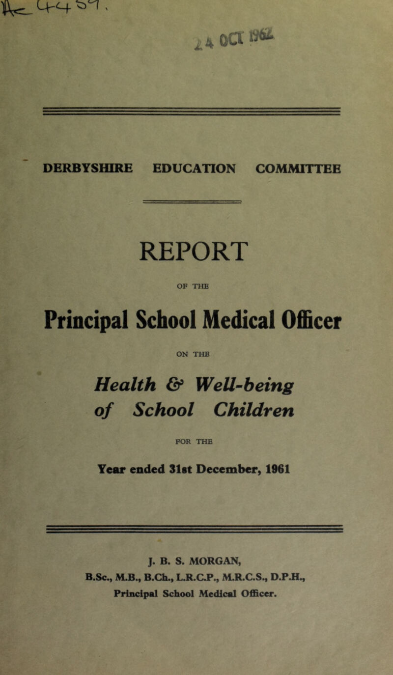 LV-C4 . oar^ DERBYSHIRE EDUCATION COMMITTEE REPORT OF THE Principal School Medical Officer ON THE Health & Well-being of School Children FOR THE Tear ended 31st December, 1961 J. B. S. MORGAN, B.Sc., M.B., B.Ch., L.R.aP., M.R.C.S., D.PJI^ Principal School Medical Officer.