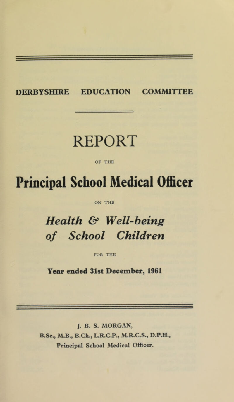 DERBYSHIRE EDUCATION COMMITTEE REPORT OF THE Principal School Medical Officer ON THE Health & Well-being of School Children FOR THE Year ended Slot December, 1961 J. B. S. MORGAN, B.Sc., M.B., B.Ch., L.R.C.P., M.R.C.S., D.P.H., Principal School Medical OflBccr.