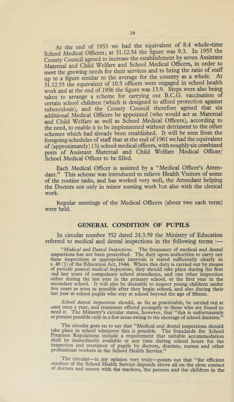 At the end of 1953 we had the equivalent of 8.4 whole-time School Medical Officers; at 31.12.54 the figure was 9.3. In 1955 the County Council agreed to increase the establishment by seven Assistant Maternal and Child Welfare and School Medical Officers, m order to meet the growing needs for their services and to bring the ratio of staff up to a figure similar to the average for the country as a whole. At 31.12.55 the equivalent of 10.5 officers were engaged in school health work and at the end of 1956 the figure was 13.9. Steps were also being taken to arrange a scheme for carding out B.C.G. vaccination of certain school children (which is designed to afford protection against tuberculosis), and the County Council therefore agreed that six additional Medical Officers be appointed (who would act as Maternal and Child Welfare as well as School Medical Officers), according to the need, to enable it to be implemented without detriment to the other schemes which had already been established. It will be seen from the foregoing schedules of staff that at the end of 1961 we had the equivalent of (approximately) 13| school medical officers, with roughly six combined posts of Assistant Maternal and Child Welfare Medical Officer/ School Medical Officer to be filled. Each Medical Officer is assisted by a “Medical Officer’s Atten- dant.” This scheme was introduced to relieve Health Visitors of some of the routine tasks, and has worked very well, the Attendant helping the Doctors not only in minor nursing work but also with the clerical work. Regular meetings of the Medical Officers (about two each term) were held. GENERAL CONDITION OF PUPILS In circular number 352 dated 24.3.59 the Ministry of Education referred to medical and dental inspections in the following terms :— ^'Medical and Dental Inspections. The frequency of medical and dental inspections has not been prescribed. The duty upon authorities to carry out these inspections at appropriate intervals is stated sufficiently clearly in s. 48 (1) of the Education Act, 1944. Where this duty is carried out by means of periodic general medical inspections, they should take place during the first md last years of compulsory school attendance, and one other inspection either during the last year in the primary school, or the first year in the secondary school. It will also be desirable to inspect young children under ftve years as soon as possible after they begin school, and also during their last year at school pupils who stay at sdiool beyond the age of fifteen. School dental inspections should, as far as practicable, be carried out at »east once a year, and treatment offered promptly to those who are found to need it. The Ministry’s circular states, however, that “this is imfortunately at present possible only in a few areas owing to the shortage of school dentists.” The circular goes on to say that “Medical and dental inspections should take place in school whenever this is possible. The Standards for School Premises Regulations include a requirement that suitable accommodation shall be immediately available at any time during school hours for the inspection and treatment of pupils by doctors, dentists, nurses and other professional workers in the School Health Service.” The circular—in my opinion very truly—points out that “the efficient coi^uct of the School Healffi Service depends above all on the close contact of doctors and nurses with the teachers, the parents and the children in the