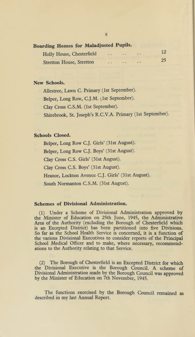 Boarding Homes for Maladjusted Pupils. Holly House, Chesterfield Stretton House, Stretton New Schools. Allestree, Lawn C. Primary (1st September). Helper, Long Row, C.J.M. ^Ist September). Clay Cross C.S.M. (1st September). Shirebrook, St. Joseph’s R.C.V.A. Primary (1st September). Schools Closed. Helper, Long Row C.J. Girls’ (31st August). Helper, Long Row C.J. Hoys’ (31st August). Clay Cross C.S. Girls’ (31st August). Clay Cross C.S. Hoys’ (31st August). Heanor, Lockton Avenue C.J. Girls’ (31st August). South Normanton C.S.M. (31st August). Schemes of Divisional Administration. (1) Under a Scheme of Divisional Administration approved by the Minister of Education on 25th June, 1945, the Administrative Area of the Authority (excluding the Borough of Chesterfield which is an Excepted Distria) has been partitioned into five Divisions. So far as the School Health Service is concerned, it is a function of the various Divisional Executives to consider reports of the Principal School Medical Officer and to make, where necessary, recommend- ations to the Authority relating to that Service. (2) The Borough of Chesterfield is an Excepted District for which the Divisional Executive is the Borough Council. A scheme of Divisional Administration made by the Borough Council was approved by the Minister of Education on 7th November, 1945. The functions exercised by the Borough Council remained as described in my last Annual Report.