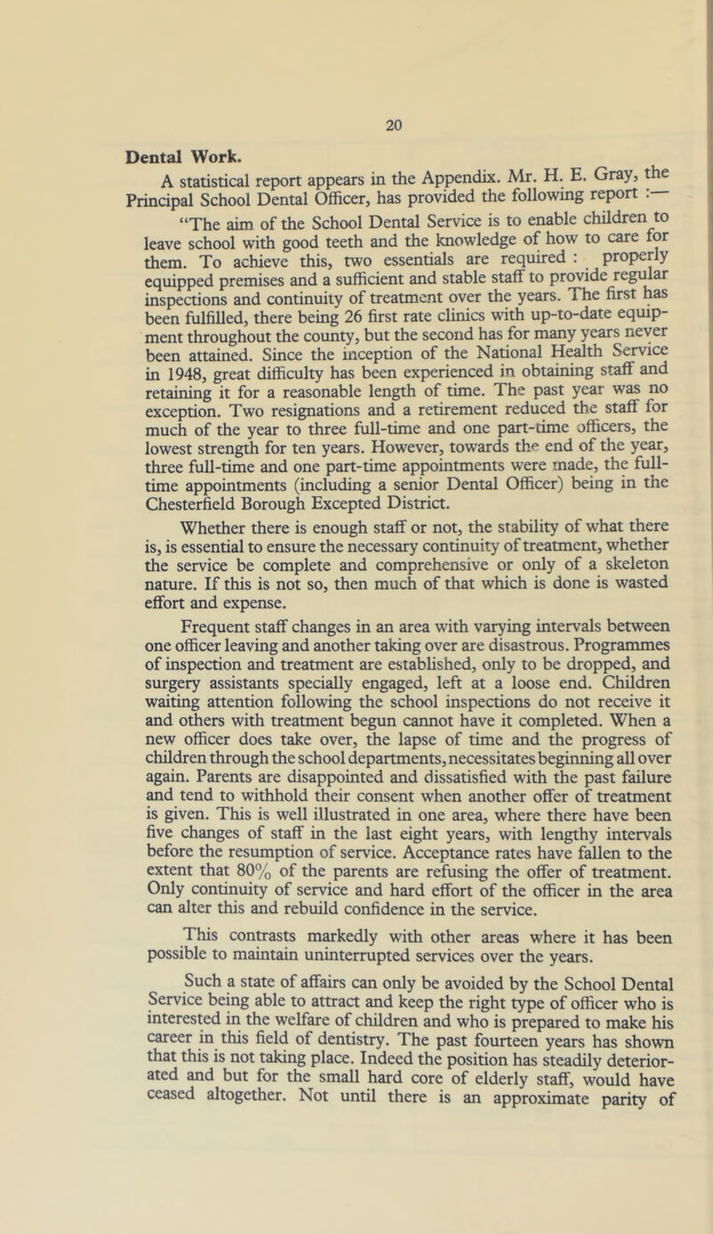 Dental Work. A statistical report appears in the Appendix. Mr. H. E. Gray, the Principal School Dental Officer, has provided the following report “The aim of the School Dental Service is to enable children to leave school with good teeth and the knowledge of how to care for them. To achieve this, two essentials are required : properly equipped premises and a sufficient and stable staff to provide regidar inspections and continuity of treatment over the years. The first has been fulfilled, there being 26 first rate clinics with up-to-date equip- ment throughout the county, but the second has for many years never been attained. Since the inception of the National Health Service in 1948, great difficulty has been experienced in obtaining staff and retaining it for a reasonable length of time. The past year was no exception. Two resignations and a retirement reduced the staff for much of the year to three full-time and one part-time officers, the lowest strength for ten years. However, towards the end of the year, three full-time and one part-time appointments were made, the full- time appointments (including a senior Dental Officer) being in the Chesterfield Borough Excepted District. Whether there is enough staff or not, the stability of what there is, is essential to ensure the necessary continuity of treatment, whether the service be complete and comprehensive or only of a skeleton nature. If this is not so, then much of that which is done is wasted effort and expense. Frequent staff changes in an area with varying intervals between one officer leaving and another taking over are disastrous. Programmes of inspection and treatment are established, only to be dropped, and surgery assistants specially engaged, left at a loose end. Children waiting attention following the school inspections do not receive it and others with treatment begun carmot have it completed. When a new officer does take over, the lapse of time and the progress of children through the school departments, necessitates beginning all over again. Parents are disappointed and dissatisfied with the past failure and tend to withhold their consent when another offer of treatment is given. This is well illustrated in one area, where there have been five changes of staff in the last eight years, with lengthy intervals before the resumption of service. Acceptance rates have fallen to the extent that 80% of the parents are refusing the offer of treatment. Only continuity of service and hard effort of the officer in the area can alter this and rebuild confidence in the service. This contrasts markedly with other areas where it has been possible to maintain uninterrupted services over the years. Such a state of affairs can only be avoided by the School Dental Service being able to attract and keep the right type of officer who is interested in the welfare of children and who is prepared to make his career in this field of dentistry. The past fourteen years has shown that this is not taking place. Indeed the position has steadily deterior- ated and but for the small hard core of elderly staff, would have ceased altogether. Not until there is an approximate parity of