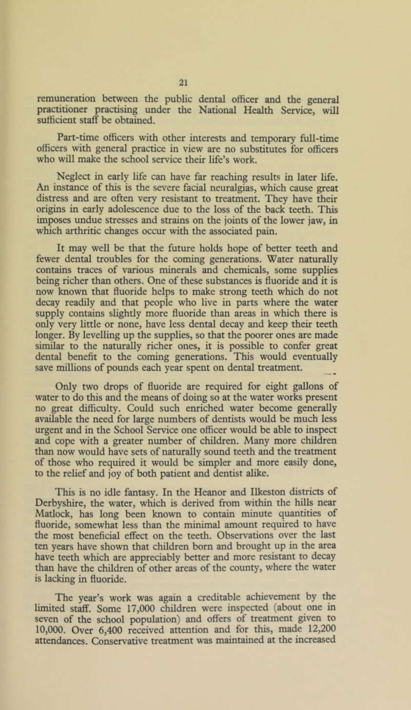 remuneration between the public dental officer and the general practitioner practising under the National Health Service, will sufficient staff be obtained. Part-time officers with other interests and temporary full-time officers with general practice in view are no substitutes for officers who will make the school service their life’s work. Neglect in early life can have far reaching results in later life. An instance of this is the severe facial neuralgias, which cause great distress and are often very resistant to treatment. They have their origins in early adolescence due to the loss of the back teeth. This imposes undue stresses and strains on the joints of the lower jaw, in which arthritic changes occur with the associated pain. It may well be that the future holds hope of better teeth and fewer dental troubles for the coming generations. Water naturally contains traces of various minerals and chemicals, some supplies being richer than others. One of these substances is fluoride and it is now known that fluoride helps to make strong teeth which do not decay readily and that people who live in parts where the water supply contains slightly more fluoride than areas in which there is only very little or none, have less dental decay and keep their teeth longer. By levelling up the supplies, so that the poorer ones are made similar to the naturally richer ones, it is possible to confer great dental benefit to the coming generations. This would eventually save millions of pounds each year spent on dental treatment. Only two drops of fluoride are required for eight gallons of water to do this and the means of doing so at the water works present no great difficulty. Could such enriched water become generally available the need for large numbers of dentists would be much less urgent and in the School Service one officer would be able to inspect and cope with a greater number of children. Many more chilffien than now would have sets of naturally sound teeth and the treatment of those who required it would be simpler and more easily done, to the relief and joy of both patient and dentist alike. This is no idle fantasy. In the Heanor and Ilkeston districts of Derbyshire, the water, which is derived from within the hills near Matlock, has long been known to contain minute quantities of fluoride, somewhat less than the minimal amount required to have the most beneficial effect on the teeth. Observations over the last ten years have shown that children bom and brought up in the area have teeth which are appreciably better and more resistant to decay than have the children of other areas of the county, where the water is lacking in fluoride. The year’s work was again a creditable achievement by the limited staff. Some 17,000 children were inspeaed (about one in seven of the school population) and offers of treatment given to 10,000. Over 6,400 received attention and for this, made 12,200 attendances. Conservative treatment was maintained at the increased