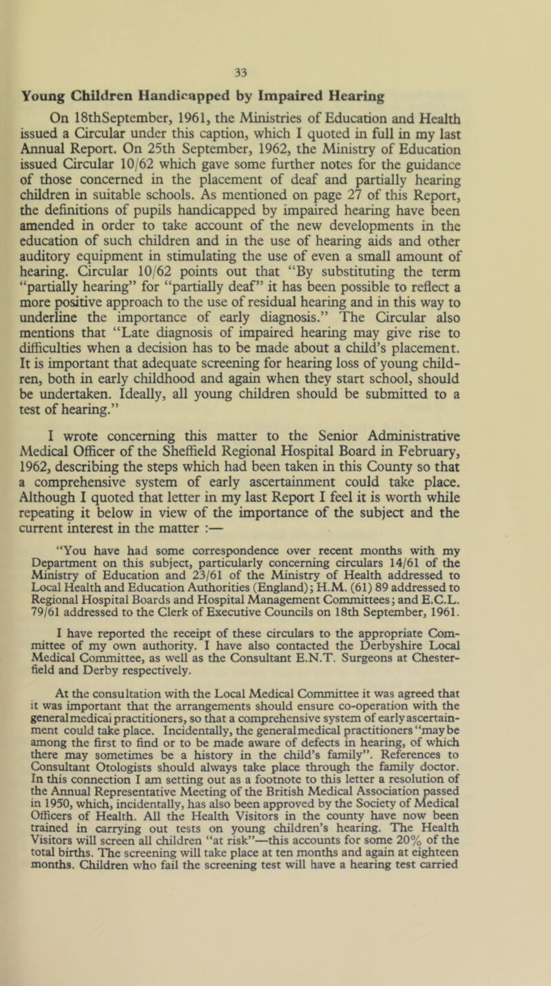 Young Children Handicapped by Impaired Hearing On ISthSeptember, 1961, the Ministries of Education and Health issued a Circular under this caption, which I quoted in full in my last Annual Report. On 25th September, 1962, the Ministry of Education issued Circular 10/62 which gave some further notes for the guidance of those concerned in the placement of deaf and partially hearing children in suitable schools. As mentioned on page 27 of this Report, the definitions of pupils handicapped by impaired hearing have been amended in order to take account of the new developments in the education of such children and in the use of hearing aids and other auditory equipment in stimulating the use of even a small amount of hearing. Circular 10/62 points out that “By substituting the term “partially hearing” for “partially deaf” it has been possible to reflect a more positive approach to the use of residual hearing and in this way to underline the importance of early diagnosis.” The Circular also mentions that “Late diagnosis of impaired hearing may give rise to difficulties when a decision has to be made about a child’s placement. It is important that adequate screening for hearing loss of young child- ren, both in early childhood and again when they start school, should be undertaken. Ideally, all young children should be submitted to a test of hearing.” I wrote concerning this matter to the Senior Administrative Medical Officer of the Sheffield Regional Hospital Board in February, 1962, describing the steps which had been taken in this County so that a comprehensive system of early ascertainment could take place. Although I quoted that letter in my last Report I feel it is worth while repeating it below in view of the importance of the subject and the current interest in the matter :— “You have had some correspondence over recent months with my Department on this subject, particularly concerning circulars 14/61 of the Ministry of Education and 23/61 of the Ministry of Health addressed to Local Health and Education Authorities (England); H.M. (61) 89 addressed to Regional Hospital Boards and Hospital Management Committees; and E.C.L. 79/61 addressed to the Clerk of Executive Covmcils on 18th September, 1961. I have reported the receipt of these circulars to the appropriate Com- mittee of my own authority. I have also contacted the Derbyshire Local Medical Committee, as well as the Consultant E.N.T. Surgeons at Chester- field and Derby respectively. At the consultation with the Local Medical Committee it was agreed that it was impK)rtant that the arrangements should ensure co-operation with the general medical practitioners, so that a comprehensive system of early ascertain- ment could take place. Incidentally, the generalmedical practitioners “maybe among the first to find or to be made aware of defects in hearing, of which there may sometimes be a history in the child’s family”. References to Consultant Otologists should always take place through the family doctor. In this conneaion I am setting out as a footnote to this letter a resolution of the Annual Representative Meeting of the British Medical Association passed in 1950, which, incidentally, has also been approved by the Society of Medical Officers of Health. All the Health Visitors in the coimty have now been trained in carrying out tests on young children’s hearing. The Health Visitors will screen all children “at risk”—this accoimts for some 20% of the total births. The screening will take place at ten months and again at eighteen months. Children who fail the screening test will have a hearing test carried