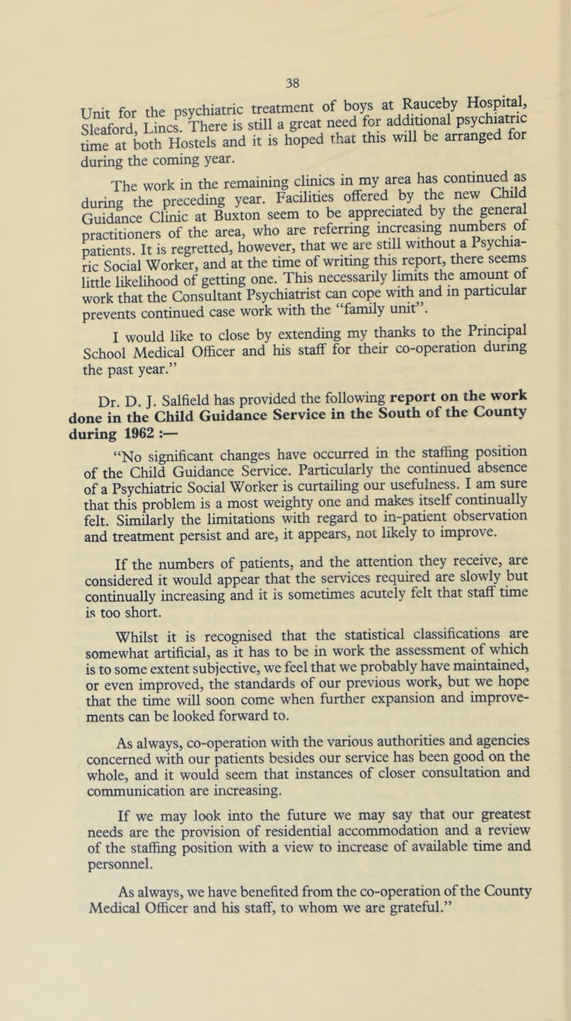 Unit for the psychiatric treatment of boys at Rauceby hospital, Sleaford Lines There is still a great need for addiuonal psychiatric at and it is hoped that this will be arranged for during the coming year. The work in the remaining clinics in my area has continued as during the preceding year. FacUities olfered by the new Child Guidance Clinic at Buxton seem to be appreciated by the general practitioners of the area, who are referring mcreasmg numbers ot natients. It is regretted, however, that we are still without a Psychia- ric Social Worker, and at the time of writing this report, there seems little likelihood of getting one. This necessarily limits the amount ot work that the Consultant Psychiatrist c^ cope with^^d m particular prevents continued case work with the ‘ family unit . I would like to close by extending my thanks to the Principal School Medical Officer and his staff for their co-operation during the past year.” Dr. D. J. Salfield has provided the following report on the work done in the Child Guidance Service in the South of the County during 1962 :— “No significant changes have occurred in the staffing position of the Child Guidance Service. Particularly the continued absence of a Psychiatric Social Worker is curtailing our usefulness. I am sure that this problem is a most weighty one and makes itself continually felt. Similarly the limitations with regard to in-patient observation and treatment persist and are, it appears, not likely to improve. If the numbers of patients, and the attention they receive, are considered it would appear that the services required are slowly but continually increasing and it is sometimes acutely felt that staff time is too short. Whilst it is recognised that the statistical classifications are somewhat artificial, as it has to be in work the assessment of which is to some extent subjective, we feel that we probably have maintained, or even improved, the standards of our previous work, but we hope that the time will soon come when further expansion and improve- ments can be looked forward to. As always, co-operation with the various authorities and agencies concerned with our patients besides our service has been good on the whole, and it would seem that instances of closer consultation and communication are increasing. If we may look into the future we may say that our greatest needs are the provision of residential accommodation and a review of the staffing position with a view to increase of available time and personnel. As always, we have benefited from the co-operation of the County Medical Officer and his staff, to whom we are grateful.”