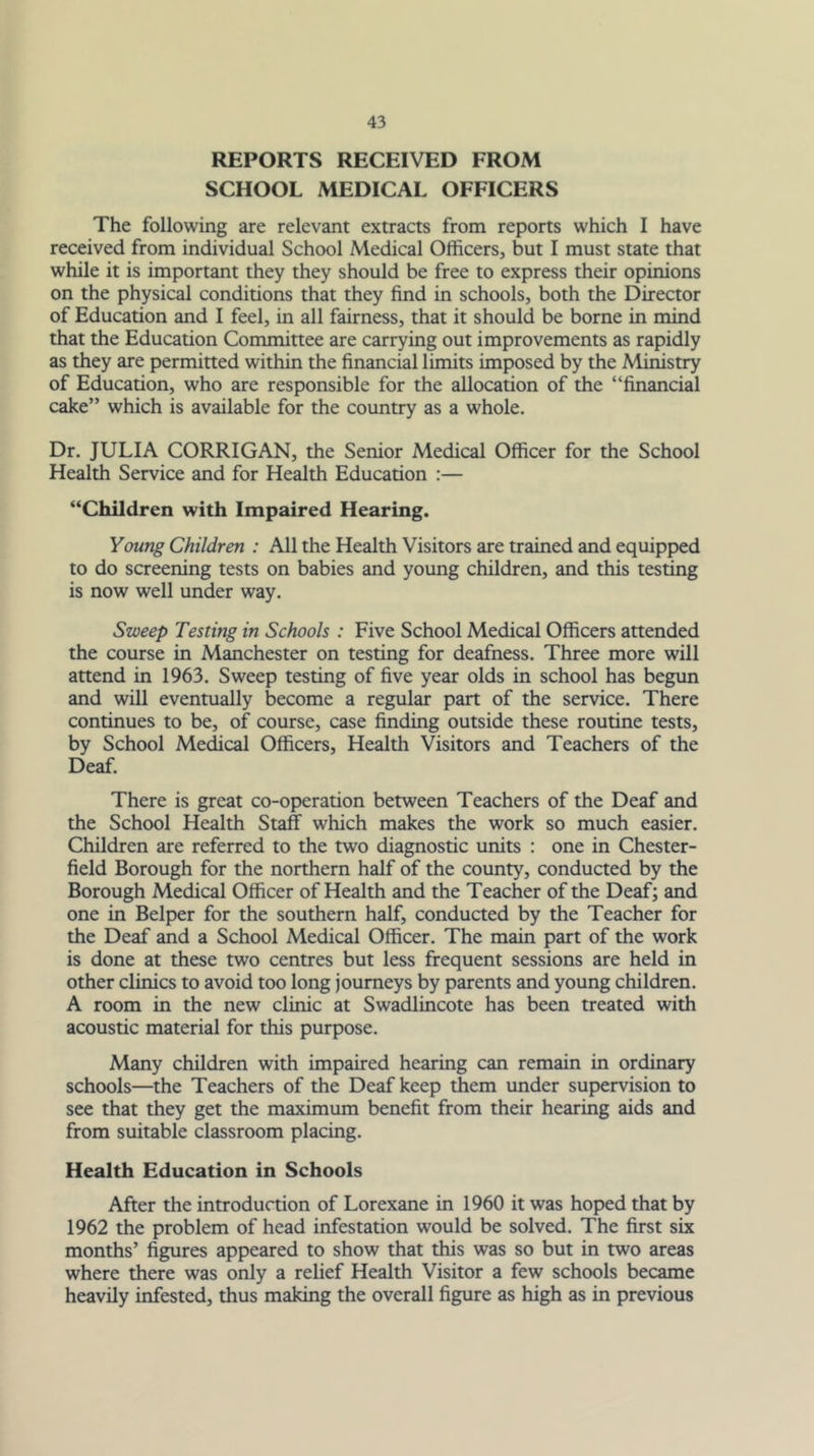 REPORTS RECEIVED FROM SCHOOL MEDICAL OFFICERS The following are relevant extracts from reports which I have received from individual School Medical Officers, but I must state that while it is important they they should be free to express their opinions on the physical conditions that they find in schools, both the Director of Education and I feel, in all fairness, that it should be borne in mind that the Education Committee are carrying out improvements as rapidly as they are permitted within the financial limits imposed by the Ministry of Education, who are responsible for the allocation of the “financial cake” which is available for the country as a whole. Dr. JULIA CORRIGAN, the Senior Medical Officer for the School Health Service and for Health Education :— “Children with Impaired Hearing. Young Children : All the Health Visitors are trained and equipped to do screening tests on babies and young children, and this testing is now well under way. Sweep Testing in Schools : Five School Medical Officers attended the course in Manchester on testing for deafness. Three more will attend in 1963. Sweep testing of five year olds in school has begim and will eventually become a regular part of the service. There continues to be, of course, case finding outside these routine tests, by School Medical Officers, Health Visitors and Teachers of the Deaf. There is great co-operation between Teachers of the Deaf and the School Health Staff which makes the work so much easier. Children are referred to the two diagnostic units : one in Chester- field Borough for the northern half of the county, conducted by the Borough Medical Officer of Health and the Teacher of the Deaf; and one in Belper for the southern half, conducted by the Teacher for the Deaf and a School Medical Officer. The main part of the work is done at these two centres but less frequent sessions are held in other clinics to avoid too long journeys by parents and young children. A room in the new clinic at Swadlincote has been treated with acoustic material for this purpose. Many children with impaired hearing can remain in ordinary schools—the Teachers of the Deaf keep them under supervision to see that they get the maximum benefit from their hearing aids and from suitable classroom placing. Health Education in Schools After the introduction of Lorexane in 1960 it was hoped that by 1962 the problem of head infestation would be solved. The first six months’ figures appeared to show that this was so but in two areas where there was only a relief Health Visitor a few schools became heavily infested, thus making the overall figure as high as in previous