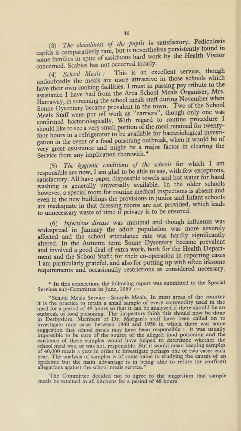 (3) The cleanliness of the pupils is satisfactory. Pe^culosis capitis IS comparatively rare, but is nevertheless persistently found in some families in spite of assiduous hard work by the Health Visitor concerned. Scabies has not occurred locally. (4) School Meals: This is an excellent service, though undoubtedly the meals are more attractive m those schools which have their own cooking facilities. I must in passing p^ tnbute to assistance I have had from the Area School Meals Orgamser, Mrs. Harraway, in screening the school meals staff durmg November when Sonne Dysentery became prevalent in the tovm. Two of the School Meals Staff were put off work as “carriers”, though only one was confirmed bacteriologically. With regard to routine procedure I should like to see a very small portion of the meal retained for twenty- four hours in a refrigerator to be available for bacteriological mvesti- gation in the event of a food poisoning outbreak, when it would be of very great assistance and might be a major factor in clearing the Service from any implication therewith.* (5) The hygienic conditions of the schools for which I am responsible are now, I am glad to be able to say, with few exceptions, satisfactory. All have paper disposable towels and hot water for hand washing is generally universally available. In the older schools however, a special room for routine medical inspections is absent and even in the new buildings the provisions in junior and Infant schools are inadequate in that dressing rooms are not provided, which leads to unnecessary waste of time if privacy is to be ensured. (^6) Infectious disease was minimal and though influenza was widespread in January the adult population was more severely affected and the school attendance rate was hardly significantly altered. In the Autumn term Sonne Dysentery became prevalent and involved a good deal of extra work, both for the Health Depart- ment and the School Staff; for their co-operation in reporting cases I am particularly grateful, and also for putting up with often irksome requirements and occasionally restrictions as considered necessary. * In this connection, the following report was submitted to the Special Services sub-Committee in June, 1959 :— “School Meals Service—Sample Meals. In most areas of the country it is the practice to retain a small sample of every commodity used in the meal for a period of 48 hours so that it can be analysed if there should be an outbreak of food poisoning. The Inspectors think this should now be done in Derbyshire. Members of Dr. Morgan’s staff have been called on to investigate nine cases between 1948 and 1956 in which there was some suggestion that school meals may have been responsible : it was usually impossible to be sure of the source of the alleged food poisoning and the existence of these samples would have helped to determine whether the school meal was, or was not, responsible. But it would mean keeping samples of 40,000 meals a year in order to investigate perhaps one or two cases each year. The analysis of samples is of some value in studying the causes of an epidemic but the main advantage is in being able to refute (or confirm) allegations against the school meals service.” The Committee decided not to agree to the suggestion that sample meals be retained in all kitchens for a period of 48 hours.