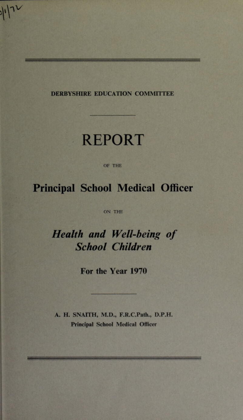 DERBYSHIRE EDUCATION COMMITTEE REPORT OF THE Principal School Medical Officer ON THE Health and Well-being of School Children For the Year 1970 A. H. SNAITH, M.D., F.R.C.Path., D.P.H. Principal School Medical Officer