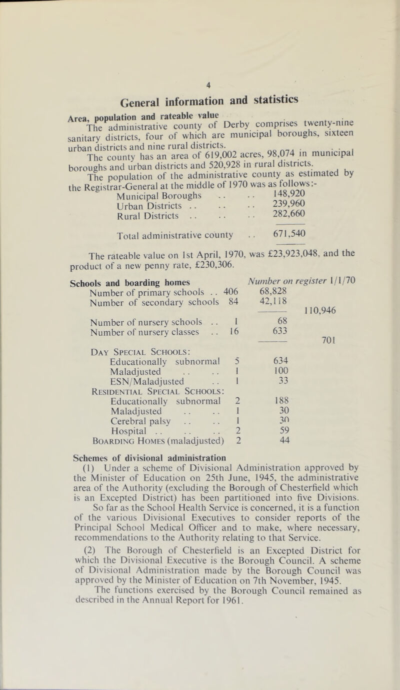 General information and statistics Area, population and rateable value . The administrative county of Derby comprises twenty-nine sanitary districts, four of which are municipal boroughs, sixteen urban districts and nine rural districts. • • • i The county has an area of 619,002 acres, 98,074 in municipal boroughs and urban districts and 520,928 in rural districts. The population of the administrative county as estimated by the Registrar-General at the middle of 1970 was as follows:- Municipal Boroughs .. •• 148,920 Urban Districts .. .. • • 239,960 Rural Districts . . . • • • 282,660 Total administrative county 671,540 The rateable value on 1st April, 1970, was £23,923,048, and the product of a new penny rate, £230,306. Schools and boarding homes Number of primary schools .. 406 Number of secondary schools 84 Number of nursery schools .. I Number of nursery classes .. 16 Day Special Schools: Educationally subnormal 5 Maladjusted . . I ESN/Maladjusted . . I Residential Special Schools: Educationally subnormal 2 Maladjusted .. . . 1 Cerebral palsy .. . . I Hospital . . . . 2 Boarding Homes (maladjusted) 2 Number on register 1/1/70 68,828 42,118 1 10,946 68 633 — 701 634 100 33 188 30 30 59 44 Schemes of divisional administration (1) Under a scheme of Divisional Administration approved by the Minister of Education on 25th June, 1945, the administrative area of the Authority (excluding the Borough of Chesterfield which is an Excepted District) has been partitioned into five Divisions. So far as the School Health Service is concerned, it is a function of the various Divisional Executives to consider reports of the Principal School Medical Officer and to make, where necessary, recommendations to the Authority relating to that Service. (2) The Borough of Chesterfield is an Excepted District for which the Divisional Executive is the Borough Council. A scheme of Divisional Administration made by the Borough Council was approved by the Minister of Education on 7th November, 1945. The functions exercised by the Borough Council remained as described in the Annual Report for 1961.