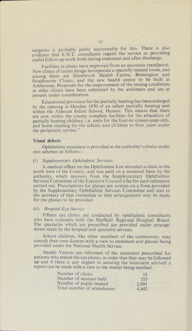 surgeries is probably partly accountable for this. There is also evidence that E.N.T. consultants regard the service as providing useful follow-up work both during treatment and after discharge. Facilities in clinics have improved from an accoustic standpoint. New clinics of recent design incorporate a specially treated room, and among these are Shirebrook Health Centre, Brimington and Swadlincote Clinics, and the new health centre to be built at Ashbourne. Proposals for the improvement of the testing conditions in older clinics have been submitted by the architects and are at present under consideration. Educational provision for the partially hearing has been enlarged by the opening in October 1970 of an infant partially hearing unit within the Aldercar Infant School, Heanor. This means that there are now within the county complete facilities lor the education of partially hearing children, i.e. units for the four-to sixteen-year-olds, and home training for the infants and children to four years under the peripatetic service.” Visual defects Ophthalmic treatment is provided at the authority’s clinics under two schemes as follows:- (/) Supplementary Ophthalmic Services A medical officer on the Ophthalmic List attended a clinic in the north west of the County, and was paid on a sessional basis by the authority, which recovers from the Supplementary Ophthalmic Services Committee of the Executive Council a fee for each refraction carried out. Prescriptions for glasses are written on a form provided by the Supplementary Ophthalmic Services Committee and sent to the secretary of that committee so that arrangements may be made for the glasses to be provided. (//■) Hospital Eye Service Fifteen eye clinics are conducted by ophthalmic consultants who have contracts with the Sheffield Regional Hospital Board. The spectacles which are prescribed are provided under arrange- ments made by the hospital and specialist services. School children, like other members of the community, may consult their own doctors with a view to treatment and glasses being provided under the National Health Service. Health Visitors are informed of the treatment prescribed for patients who attend the eye clinics, in order that they may be followed up and if there is any neglect in securing the treatment advised a report can be made with a view to the matter being rectified. Number of clinics Number of sessions held Number of pupils treated Total number of attendances .. M42 16 353 2,991