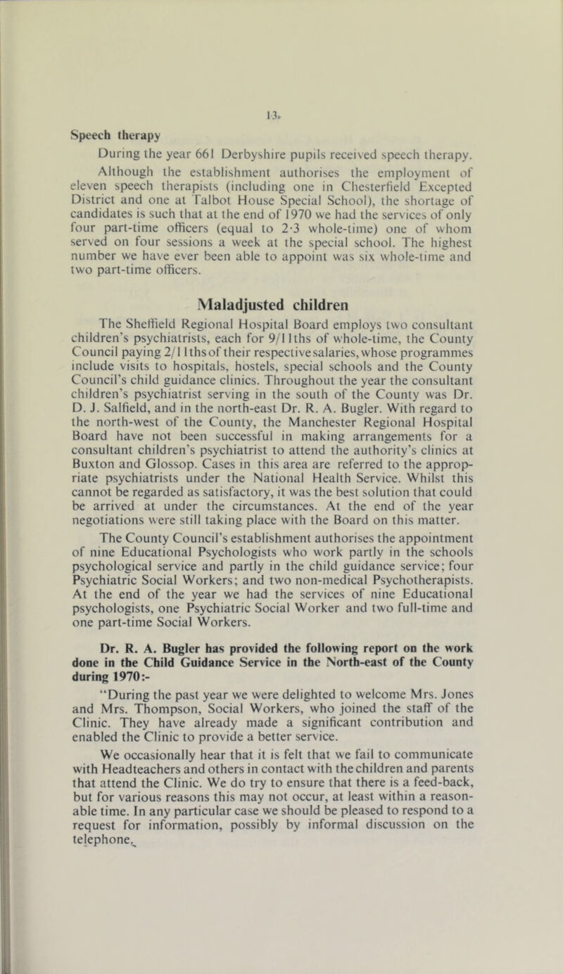 13^ Speech therapy During the year 661 Derbyshire pupils received speech therapy. Although the establishment authorises the employment of eleven speech therapists (including one in Chesterfield Excepted District and one at Talbot House Special School), the shortage of candidates is such that at the end of 1970 we had the services of only four part-time officers (equal to 2-3 whole-time) one of whom served on four sessions a week at the special school. The highest number we have ever been able to appoint was six whole-time and two part-time officers. .Maladjusted children The Sheffield Regional Hospital Board employs two consultant children’s psychiatrists, each for 9/llths of whole-time, the County Council paying 2/1 Ithsof their respective salaries, whose programmes include visits to hospitals, hostels, special schools and the County Council’s child guidance clinics. Throughout the year the consultant children’s psychiatrist serving in the south of the County was Dr. D. J. Salfield, and in the north-east Dr. R. A. Bugler. With regard to the north-west of the County, the Manchester Regional Hospital Board have not been successful in making arrangements for a consultant children’s psychiatrist to attend the authority’s clinics at Buxton and Glossop. Cases in this area are referred to the approp- riate psychiatrists under the National Health Service. Whilst this cannot be regarded as satisfactory, it was the best solution that could be arrived at under the circumstances. At the end of the year negotiations were still taking place with the Board on this matter. The County Council’s establishment authorises the appointment of nine Educational Psychologists who work partly In the schools psychological service and partly in the child guidance service; four Psychiatric Social Workers; and two non-medical Psychotherapists. At the end of the year we had the services of nine Educational psychologists, one Psychiatric Social Worker and two full-time and one part-time Social Workers. Dr. R. A. Bugler has provided the following report on the work done in the Child Guidance Service in the North-east of the County during 1970:- “During the past year we were delighted to welcome Mrs. Jones and Mrs. Thompson, Social Workers, who joined the staff of the Clinic. They have already made a significant contribution and enabled the Clinic to provide a better service. We occasionally hear that it is felt that we fail to communicate with Headteachers and others in contact with the children and parents that attend the Clinic. We do try to ensure that there is a feed-back, but for various reasons this may not occur, at least within a reason- able time. In any particular case we should be pleased to respond to a request for information, possibly by informal discussion on the telephone^.