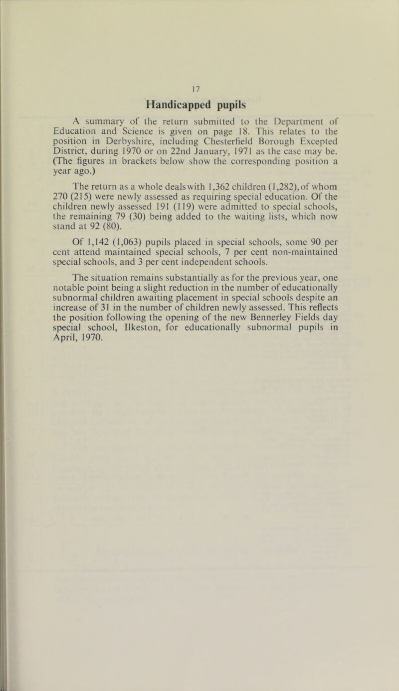 Handicapped pupils A summary of the return submitted to the Department of Education and Science is given on page 18. This relates to the position in Derbyshire, including Chesterfield Borough Excepted District, during 1970 or on 22nd January, 1971 as the case may be. (The figures in brackets below show the corresponding position a year ago.) The return as a whole deals with 1,362 children (1,282), of whom 270 (215) were newly assessed as requiring special education. Of the children newly assessed 191 (119) were admitted to special schools, the remaining 79 (30) being added to the waiting lists, which now stand at 92 (80). Of 1,142 (1,063) pupils placed in special schools, some 90 per cent attend maintained special schools, 7 per cent non-maintained special schools, and 3 per cent independent schools. The situation remains substantially as for the previous year, one notable point being a slight reduction in the number of educationally subnormal children awaiting placement in special schools despite an increase of 31 in the number of children newly assessed. This reflects the position following the opening of the new Bennerley Fields day special school, Ilkeston, for educationally subnormal pupils in April, 1970.