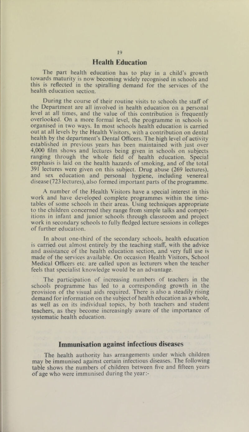 Health Education The part health education has to play in a child’s growth towards maturity is now becoming widely recognised in schools and this is reflected in the spiralling demand for the services of the health education section. During the course of their routine visits to schools the staff of the Department are all involved in health education on a personal level at all times, and the value of this contribution is frequently overlooked. On a more formal level, the programme in schools is organised in two ways. In most schools health education is carried out at all levels by the Health Visitors, with a contribution on dental health by the department’s Dental Officers. The high level of activity established in previous years has been maintained with just over 4,000 film shows and lectures being given in schools on subjects ranging through the whole field of health education. Special emphasis is laid on the health hazards of smoking, and of the total 391 lectures were given on this subject. Drug abuse (269 lectures), and sex education and personal hygiene, including venereal disease (723 lectures), also formed important parts of the programme. A number of the Health Visitors have a special interest in this work and have developed complete programmes within the time- tables of some schools in their areas. Using techniques appropriate to the children concerned they range from simple talks and compet- itions in infant and junior schools through classroom and project work in secondary schools to fully fledged lecture sessions in colleges of further education. In about one-third of the secondary schools, health education is carried out almost entirely by the teaching staff, with the advice and assistance of the health education section, and very full use is made of the services available. On occasion Health Visitors, School Medical Officers etc. are called upon as lecturers when the teacher feels that specialist knowledge would be an advantage. The participation of increasing numbers of teachers in the schools programme has led to a corresponding growth in the provision of the visual aids required. There is also a steadily rising demand for information on the subject of health education as a whole, as well as on its individual topics, by both teachers and student teachers, as they become increasingly aware of the importance of systematic health education. Immunisation against infectious diseases The health authority has arrangements under which children may be immunised against certain infectious diseases. The following table shows the numbers of children between five and fifteen years of age who were immunised during the year;-