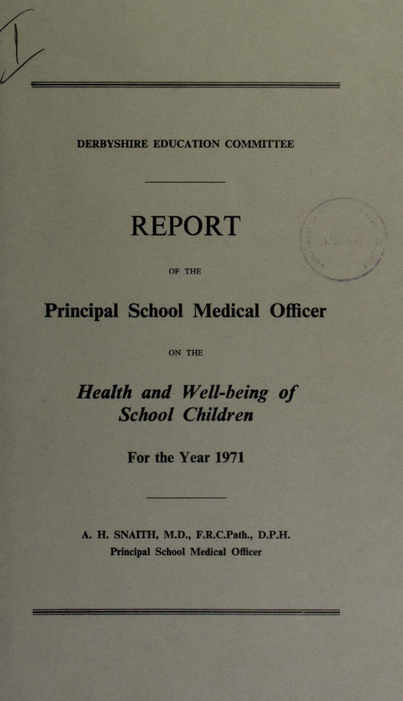 DERBYSHIRE EDUCATION COMMITTEE REPORT OF THE Principal School Medical Officer ON THE Health and Well-being of School Children For the Year 1971 A. H. SNATTH, M.D., F.R.C.Path., D.P.H. Principal School Medical Officer