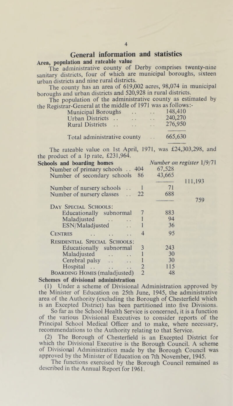 General information and statistics Area, population and rateable value The administrative county of Derby comprises twenty-nine sanitary districts, four of which are municipal boroughs, sixteen urban districts and nine rural districts. The county has an area of 619,002 acres, 98,074 in municipal boroughs and urban districts and 520,928 in rural districts. The population of the administrative county as estimated by the Registrar-General at the middle of 1971 was as follows Municipal Boroughs .. .. 148,410 Urban Districts .. .. .. 240,270 Rural Districts .. 276,950 Total administrative county .. 665,630 The rateable value on 1st April, 1971, was £24,303,298, and the product of a Ip rate, £231,964. Schools and boarding homes Number on register \ 19jlX Number of primary schools .. 404 67,528 Number of secondary schools 86 43,665 111,193 Number of nursery schools .. 1 71 Number of nursery classes .. 22 688 Day Special Schools: Educationally subnormal 7 883 Maladjusted .. .. 1 94 ESN/Maladjusted .. 1 36 Centres 4 95 Residential Special Schools: Educationally subnormal 3 243 Maladjusted .. .. 1 30 Cerebral palsy .. .. 1 30 Hospital .. .. .. 2 115 Boarding Homes (maladjusted) 2 48 759 Schemes of divisional administration (1) Under a scheme of Divisional Administration approved by the Minister of Education on 25th June, 1945, the administrative area of the Authority (excluding the Borough of Chesterfield which is an Excepted District) has been partitioned into five Divisions. So far as the School Health Service is concerned, it is a function of the various Divisional Executives to consider reports of the Principal School Medical Officer and to make, where necessary, recommendations to the Authority relating to that Service. (2) The Borough of Chesterfield is an Excepted District for which the Divisional Executive is the Borough Council. A scheme of Divisional Administration made by the Borough Council was approved by the Minister of Education on 7th November, 1945. The functions exercised by the Borough Council remained as described in the Annual Report for 1961.