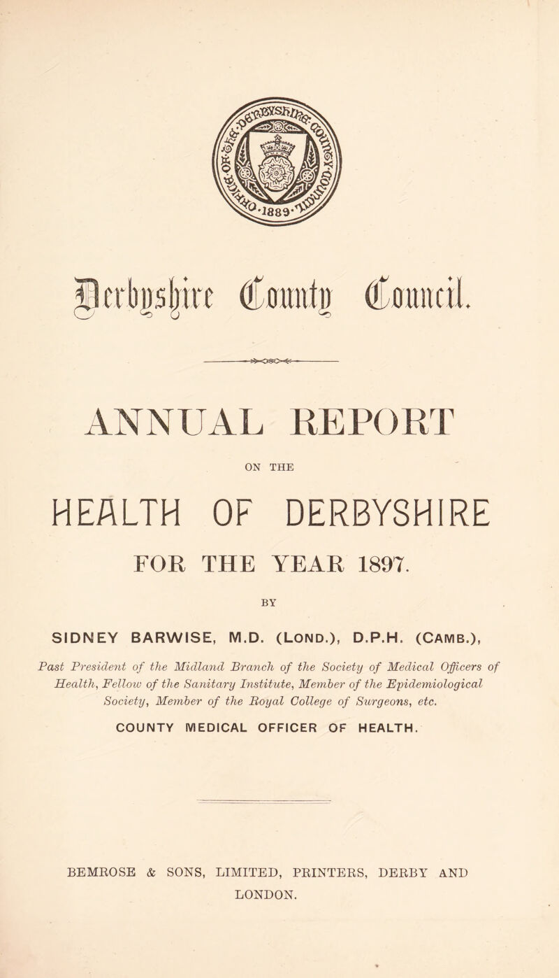 —s5*-08e~^— ANNUAL REPORT ON THE HEALTH OF DERBYSHIRE FOR THE YEAR 1897. BY SIDNEY BARWISE, M.D. (LOND.), D.P.H, (CAMB.), Past President of the Midland Branch of the Society of Medical Officers of Healthy Fellow of the Sanitary Institute, Member of the Epidemiological Society, Member of the Royal College of Surgeons, etc. COUNTY MEDICAL OFFICER OF HEALTH. BEMROSE & SONS, LIMITED, PRINTERS, DERBY AND LONDON.