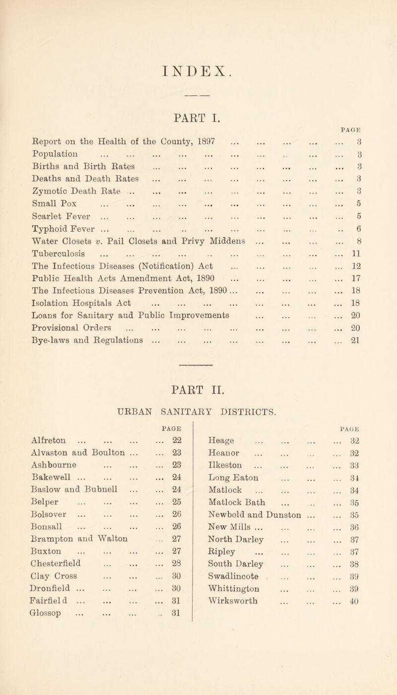 PART I. PAGE Report on the Health of the County, 1897 3 Population 3 Births and Birth Rates ... ... 3 Deaths and Death Rates ... ... ... ... ... ... ... ... 3 Zymotic Death Rate ... ... ... ... ... ... ... 3 Small Pox 5 Scarlet Fever ... ... ... ... ... ... ... ... ... ... 5 Typhoid Fever ... .. 6 Water Closets v. Pail Closets and Privy Middens 8 Tuberculosis 11 The Infectious Diseases (Notification) Act 12 Public Health Acts Amendment Act, 1890 17 The Infectious Diseases Prevention Act, 1890 18 Isolation Hospitals Act 18 Loans for Sanitary aud Public Improvements 20 Provisional Orders ... 20 Bye-laws and Regulations ... 21 PART II. URBAN SANITARY DISTRICTS. PAGE PAGE Alfreton ... 22 Heage ... 32 Alvaston aud Boulton ... ... 23 Heanor ... 32 Ashbourne ... 23 Ilkeston ... 33 Bakewell ... ... 24 Long Eaton ... 34 Baslow and Bubnell ... 24 Matlock ... 34 Belper ... 25 Matlock Bath ... 35 Bolsover ... 26 Newbold and Dunston ... 35 Bonsall ... 26 New Mills ... 36 Brampton and Walton ... 27 North Darley ... 37 Buxton ... 27 Ripley ... 37 Chesterfield ... 28 South Darley ... 38 Clay Cross ... 30 Swadlincote ... 39 Dronfield ... ... 30 Whittington ... 39 Fairfiel d ... 31 Wirksworth ... 40 Glossop ... ,. 31