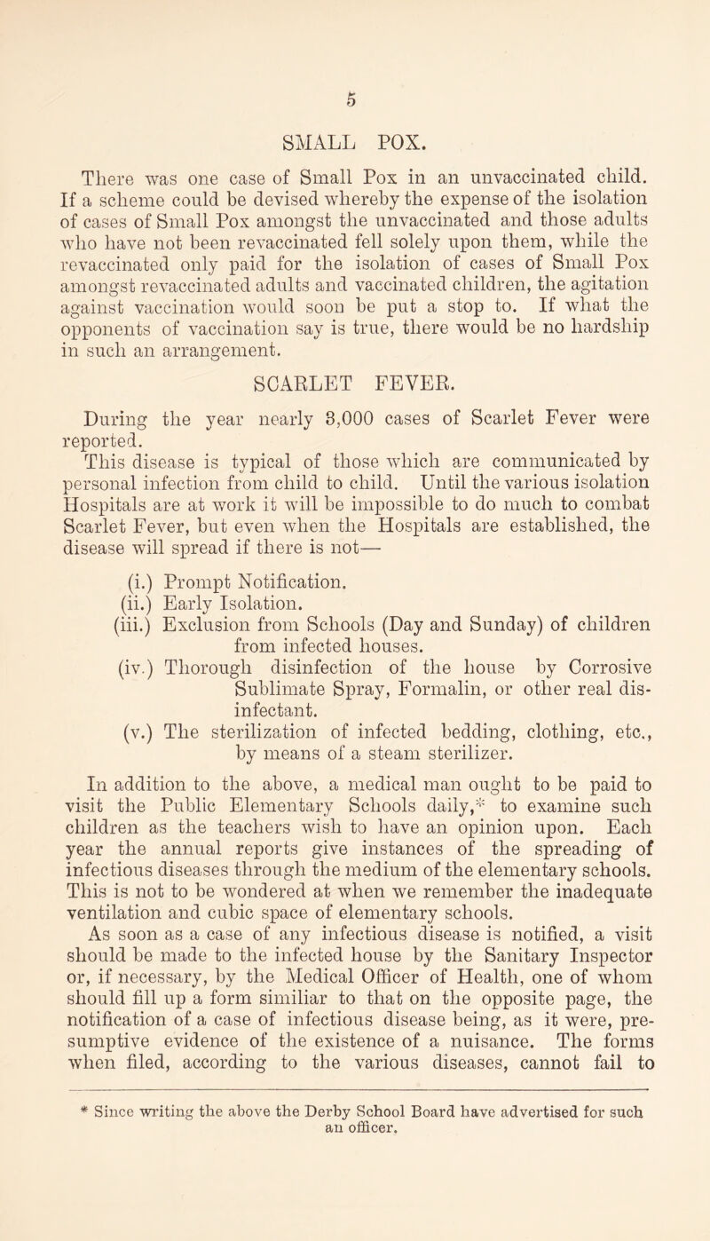 SMALL POX. There was one case of Small Pox in an unvaccinated child. If a scheme could be devised whereby the expense of the isolation of cases of Small Pox amongst the unvaccinated and those adults who have not been revaccinated fell solely upon them, while the revaccinated only paid for the isolation of cases of Small Pox amongst revaccinated adults and vaccinated children, the agitation against vaccination would soon be put a stop to. If what the opponents of vaccination say is true, there would be no hardship in such an arrangement. SCARLET FEVER. During the year nearly 8,000 cases of Scarlet Fever were reported. This disease is typical of those which are communicated by personal infection from child to child. Until the various isolation Hospitals are at work it will be impossible to do much to combat Scarlet Fever, but even when the Hospitals are established, the disease will spread if there is not— (i.) Prompt Notification. (ii.) Early Isolation. (iii.) Exclusion from Schools (Day and Sunday) of children from infected houses. (iv.) Thorough disinfection of the house by Corrosive Sublimate Spray, Formalin, or other real dis- infectant. (v.) The sterilization of infected bedding, clothing, etc., by means of a steam sterilizer. In addition to the above, a medical man ought to be paid to visit the Public Elementary Schools daily,* to examine such children as the teachers wish to have an opinion upon. Each year the annual reports give instances of the spreading of infectious diseases through the medium of the elementary schools. This is not to be wondered at when we remember the inadequate ventilation and cubic space of elementary schools. As soon as a case of any infectious disease is notified, a visit should be made to the infected house by the Sanitary Inspector or, if necessary, by the Medical Officer of Health, one of whom should fill up a form similiar to that on the opposite page, the notification of a case of infectious disease being, as it were, pre- sumptive evidence of the existence of a nuisance. The forms when filed, according to the various diseases, cannot fail to * Since writing the above the Derby School Board have advertised for such an officer.