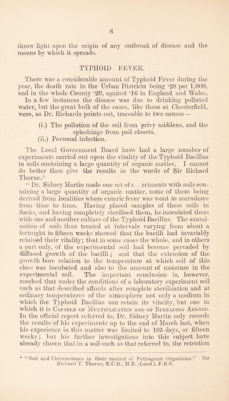 throw light upon the origin of any outbreak of disease and the means by which it spreads. TYPHOID FEVER. There was a considerable amount of Typhoid Fever during the year, the death rate in the Urban Districts being *28 per 1,000, and in the whole County *20, against *16 in England and Wales. In a few instances the disease was due to drinking polluted water, but the great bulk of the cases, like those at Chesterfield, were, as Dr. Richards points out, traceable to two causes — (i.) The pollution of the soil from privy middens, and the splashings from pail closets. (ii.) Personal infection. The Local Government Board have had a large number of experiments carried out upon the vitality of the Typhoid Bacillus in soils containing a large quantity of organic matter. I cannot do better than give the results in the words of Sir Richard Thorne.* “ Dr. Sidney Martin made one set of e moments with soils con- taining a large quantity of organic matter, some of these being derived from localities where enteric fever was wont to recrudesce from time to time. Having placed samples of these soils in flasks, and having completely sterilised them, he inoculated them with one and another culture of the Typhoid Bacillus. The exami- nation of soils thus treated at intervals varying from about a fortnight to fifteen weeks showed that the bacilli had invariably retained their vitality; that in some cases the whole, and in others a part only, of the experimental soil had become pervaded by diffused growth of the bacilli; and that the extension of the growth bore relation to the temperature at which soil of this class was incubated and also to the amount of moisture in the experimental soil. The important conclusion is, however, reached that under the conditions of a laboratory experiment soil such as that described affords after complete sterilisation and at ordinary temperatures of the atmosphere not only a medium in which the Typhoid Bacillus can retain its vitality, but one in which it is Capable oe Multiplication and of Spreading Abroad, In the official report referred to, Dr. Sidney Martin only records the results of liis experiments up to the end of March last, when his experience in this matter was limited to 105 days, or fifteen weeks ; but his further investigations into this subject have alreadv shown that in a soil such as that referred to, the retention * “ Soil and Circumstance in their cotitrol of Pathagenic Organisms.” Richard T. Thorne, K.C.B., M.B. (Bond.), F.R.S. Sir