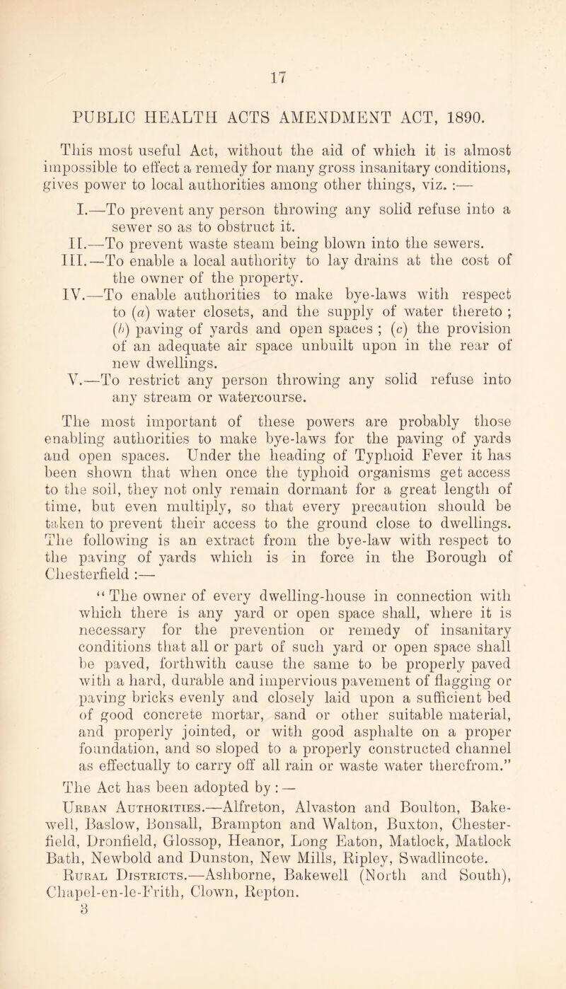 PUBLIC HEALTH ACTS AMENDMENT ACT, 1890. This most useful Act, without the aid of which it is almost impossible to effect a remedy for many gross insanitary conditions, gives power to local authorities among other things, viz. :— I.—To prevent any person throwing any solid refuse into a sewer so as to obstruct it. II.—To prevent waste steam being blown into the sewers. III. —To enable a local authority to lay drains at the cost of the owner of the property. IV. —To enable authorities to make bye-laws with respect to (u) water closets, and the supply of water thereto ; (/>) paving of yards and open spaces ; (c) the provision of an adequate air space unbuilt upon in the rear of new dwellings. V. —To restrict any person throwing any solid refuse into any stream or watercourse. The most important of these powers are probably those enabling authorities to make bye-laws for the paving of yards and open spaces. Under the heading of Typhoid Fever it has been shown that when once the typhoid organisms get access to the soil, they not only remain dormant for a great length of time, but even multiply, so that every precaution should be taken to prevent their access to the ground close to dwellings. The following is an extract from the bye-law with respect to the paving of yards which is in force in the Borough of Chesterfield :— “The owner of every dwelling-house in connection with which there is any yard or open space shall, where it is necessary for the prevention or remedy of insanitary conditions that all or part of such yard or open space shall be paved, forthwith cause the same to be properly paved with a hard, durable and impervious pavement of flagging or paving bricks evenly and closely laid upon a sufficient bed of good concrete mortar, sand or other suitable material, and properly jointed, or with good asphalte on a proper foundation, and so sloped to a properly constructed channel as effectually to carry off all rain or waste water therefrom.” The Act has been adopted by : — Urban Authorities.—Alfreton, Alvaston and Boulton, Bake- well, Baslow, Bonsall, Brampton and Walton, Buxton, Chester- field, Dronfield, Glossop, Heanor, Long Eaton, Matlock, Matlock Bath, Newbold and Dunston, New Mills, Ripley, Swadlincote. Rural Districts.—Ashborne, Bakewell (North and South), Chapel-en-le-Fritli, Clown, Repton. 8