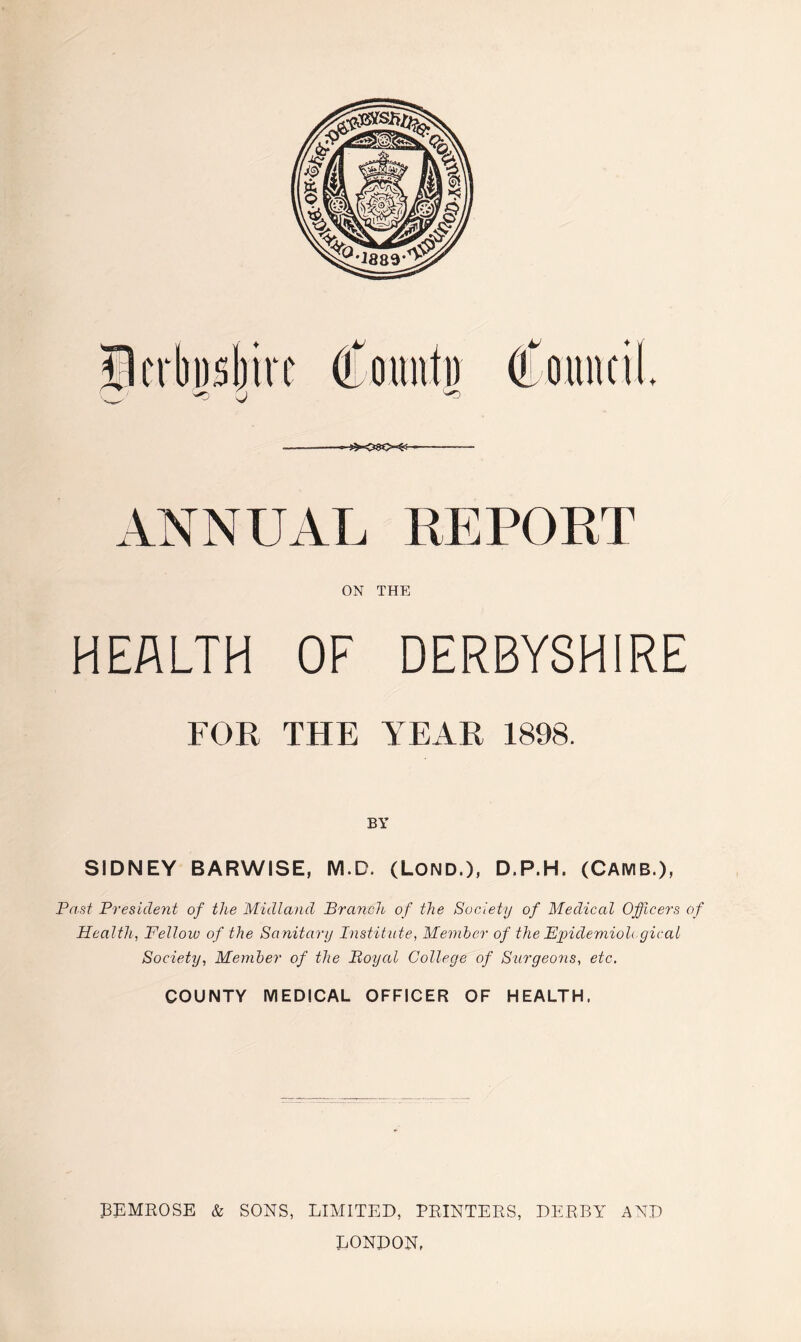 ANNUAL REPORT ON THE HEALTH OF DERBYSHIRE FOR THE YEAR 1898. BY SIDNEY BARWISE, M.D. (Lond.), D.P.H. (CAMB.), Past President of the Midland Branch of the Society of Medical Officers of Health, Fellow of the Sanitary Institute, Member of the Epidemiological Society, Member of the Boyal College of Surgeons, etc. COUNTY MEDICAL OFFICER OF HEALTH, J3EMROSE & SONS, LIMITED, PRINTERS, DERBY AND LONDON,