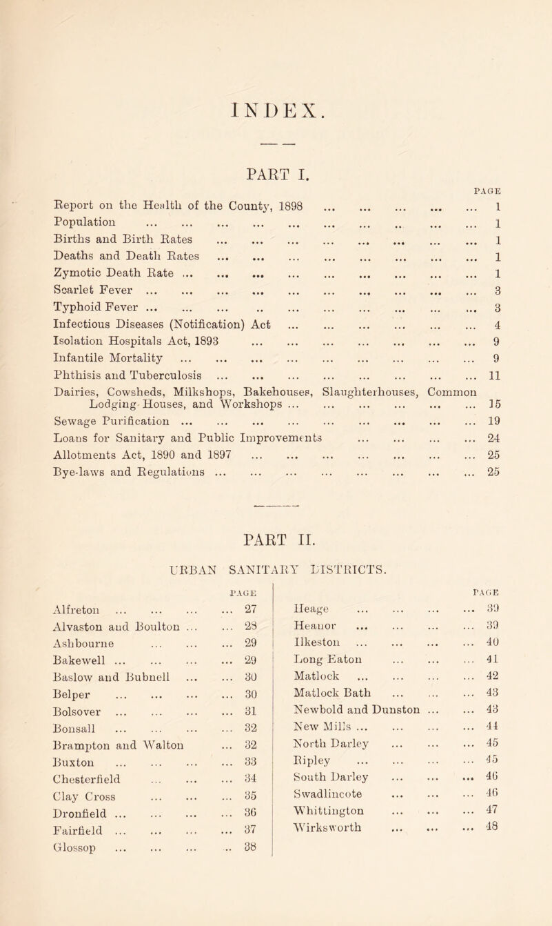 INDEX. PART I. Report on the Health of the County, 1898 Population Births and Birth Rates Deaths and Death Rates Zymotic Death Rate Scarlet Fever Typhoid Fever Infectious Diseases (Notification) Act Isolation Hospitals Act, 1893 Infantile Mortality Phthisis and Tuberculosis Dairies, Cowsheds, Milkshops, Bakehouses, Lodging Houses, and Workshops ... Sewage Purification Loans for Sanitary and Public Improvements Allotments Act, 1890 and 1897 Bye-laws and Regulations Slaughterhouses PAGE Common 1 1 1 1 1 3 3 4 9 9 11 15 19 24 25 25 PART II. URBAN SANITARY DISTRICTS. Alfreton PAGE ... 27 Alvaston and Boulton ... ... 28 Ashbourne ... 29 Bakewell ... ... 29 Baslow and Bubnell ... 30 Belper ... 30 Bolsover ... 31 Bonsall ... 32 Brampton and Walton ... 32 Buxton ... 33 Chesterfield ... 34 Clay Cross ... 35 Dronfield ... 3G Fairfield ... 37 Glossop ... 38 Heage PAGE ... 39 Heauor ... 39 Ilkeston ... 4(J Long Eaton ... 41 Matlock ... 42 Matlock Bath ... 43 New’bold and Dunston ... ... 43 New Mills ... 44 North Darley ... 45 Ripley ... 45 South Darley ... 40 Swadlincote ... 46 Whittington ... 47 Wirksworth ... 48