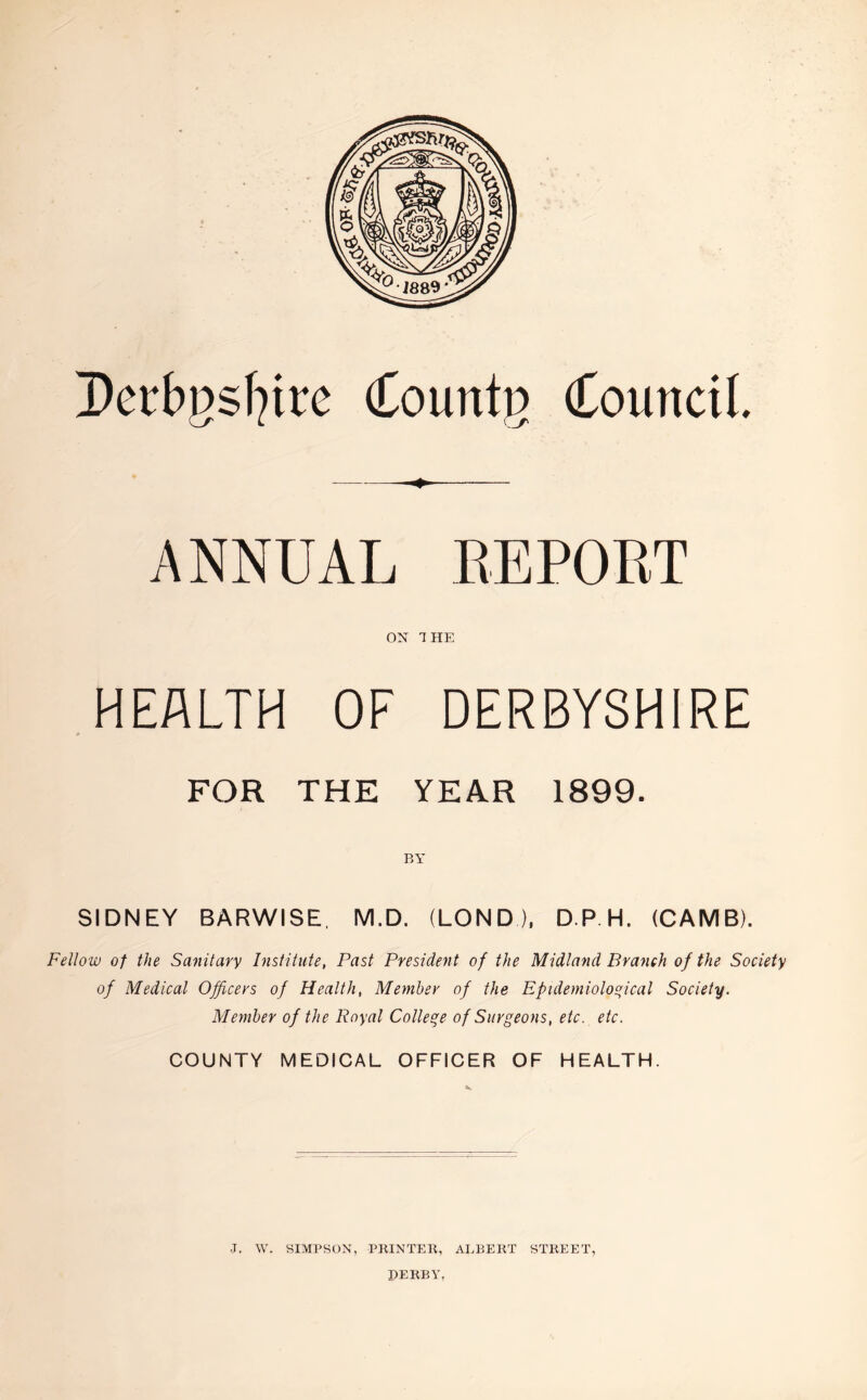 Derbgsfyirc Countg Council. ANNUAL REPORT ON THE HEALTH OF DERBYSHIRE FOR THE YEAR 1899. BY SIDNEY BARWISE, M.D. (LONDJ, D P H. (CAMB). Fellow of the Sanitary Institute, Past President of the Midland Branch of the Society of Medical Officers of Health, Member of the Epidemiological Society. Member of the Royal College of Surgeons, etc. etc. COUNTY MEDICAL OFFICER OF HEALTH. J, W. SIMPSON, PRINTER, ALBERT STREET, PERBY,