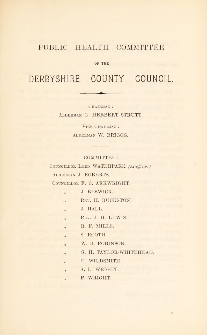 PUBLIC HEALTH COMMITTEE OF THE DERBYSHIRE COUNTY COUNCIL Chairman : Alderman G. HERBERT STRUTT. Vice-Chairman : Alderman W. BRIGGS. COMMITTEE : Councillor Lord WATERPARK (ex-officio.) Alderman J. ROBERTS, Councillor F. C. ARKWRIGHT. ,, J. BESWICK. Rev. H. BUCKSTON. „ J. HALL. „ Rev. J. H. LEWIS. „ R. F. MILLS. „ S. ROOTH. W. B. ROBINSON. G. H. TAYLOR-WHITEHEAD. ,. E. WILDSMITH. „ A. L. WRIGHT. F. WRIGHT.