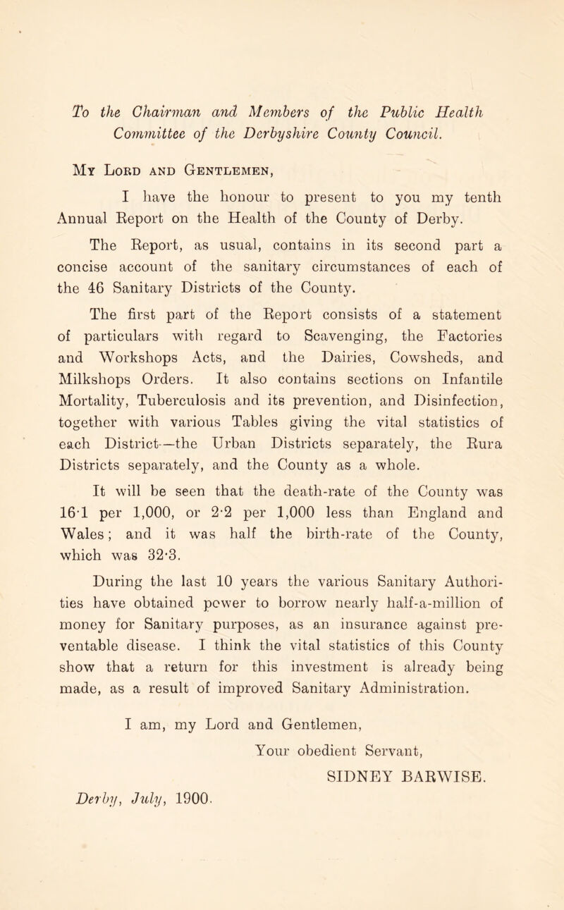 To the Chairman and Members of the Public Health Committee of the Derbyshire County Council. My Lord and Gentlemen, I have the honour to present to you my tenth Annual Report on the Health of the County of Derby. The Report, as usual, contains in its second part a concise account of the sanitary circumstances of each of the 46 Sanitary Districts of the County. The first part of the Report consists of a statement of particulars with regard to Scavenging, the Factories and Workshops Acts, and the Dairies, Cowsheds, and Milkshops Orders. It also contains sections on Infantile Mortality, Tuberculosis and its prevention, and Disinfection, together with various Tables giving the vital statistics of each District—the Urban Districts separately, the Rura Districts separately, and the County as a whole. It will be seen that the death-rate of the County was 161 per 1,000, or 2*2 per 1,000 less than England and Wales; and it was half the birth-rate of the County, which was 32’3. During the last 10 years the various Sanitary Authori- ties have obtained power to borrow nearly half-a-million of money for Sanitary purposes, as an insurance against pre- ventable disease. I think the vital statistics of this County show that a return for this investment is already being made, as a result of improved Sanitary Administration. I am, my Lord and Gentlemen, Your obedient Servant, Derby, July, 1900. SIDNEY BARWISE.