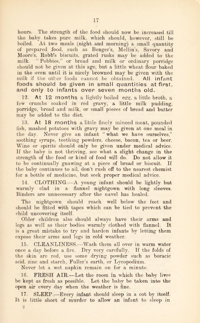 hours. The strength of the food should now be increased till the baby takes pure milk, which should, however, still be boiled. At two meals (night and morning) a small quantity of prepared food, such as Benger’s, Mellin's, Savory and Moore's, Robb's biscuits, grated rusks may be added to the milk. “ Pobbies,” or bread and milk or ordinary porridge should not be given at this age, but a little wheat flour baked in the oven until it is nicely browned may be given with the milk if the other foods cannot be obtained. All infant foods should be given in small quantities at first, and only to infants over seven months old. 12. At 12 months a lightly boiled eeg, a little broth, a few crumbs soaked in red gravy, a little milk pudding, porridge, bread and milk, or small pieces of bread and butter may be added to the diet. 13. At 18 months a little finely minced meat, pounded fish, mashed potatoes with gravy may be given at one meal in the day. Never give an infant “ what we have ourselves/' soothing syrups, teething powders, cheese, bacon, tea or beer. Wine or spirits should only be given under medical advice. If the baby is not thriving, see what a slight change in the strength of the food or kind of food will do. Do not allow it to be continually gnawing at a piece of bread or biscuit. If the baby continues to ail, don’t rush off to the nearest chemist for a bottle of medicine, but seek proper medical advice. 14. CLOTHING.—A young infant should be lightly but warmly clad in a flannel nightgown with long sleeves. Binders are unnecessary after the navel has healed. The nightgown should reach well below the feet and should be fitted with tapes which can be tied to prevent the child uncovering itself. Older children also should always have their arms and legs as well as their bodies warmly clothed with flannel. It is a great mistake to try and harden infants by letting them expose their arms and legs in cold weather. 15. CLEANLINESS.—Wash them all over in warm water once a day before a fire. Dry very carefully. If the folds of the skin are red, use some drying powder such as boracic acid, zinc and starch, Fuller’s earth, or Lycopodium. Never let a wet napkin remain on for a minute. 16. FRESH AIR.—Let the room in which the baby lives be kept as fresh as possible. Let the baby be taken into the open air every day when the weather is fine. 17. SLEEP.—Every infant should sleep in a cot by itself. It is little short of murder to allow an infant to sleep in 2