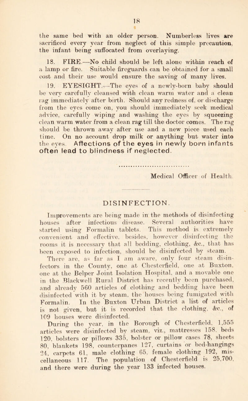 the same bed with an older person. Numberless lives are sacrificed every year from neglect of this simple precaution, the infant being suffocated from overlaying. 18. FIRE.—No child should be left alone within reach of a lamp or fire. Suitable fireguards can be obtained for a small cost and their use would ensure the saving of many lives. 19. EYESIGHT—The eyes of a newly-born baby should be very carefully cleansed with clean warm water and a clean rag immediately after birth. Should any redness of, or discharge from the eyes come on, you should immediately seek medical advice, carefully wiping and washing the eyes by squeezing clean warm water from a clean rag till the doctor comes. The rag should be thrown away after use and a new piece used each time. On no account drop milk or anything but water into the eyes. Affections of the eyes in newly born infants often lead to blindness if neglected. Medical Officer of Health DISINFECTION. Improvements are being made in the methods of disinfecting houses after infectious disease. Several authorities have started using1 Formalin tablets. This method is extremely convenient and effective, besides, however disinfecting the rooms it is necessary that all bedding, clothing, &c., that has been exposed to infection, should be disinfected by steam. There are, as far as I am aware, only four steam disin- fectors in the County, one at Chesterfield, one at Buxton, one at the Belper Joint Isolation Hospital, and a movable one in the Blackwell Rural District has recently been purchased, and already 560 articles of clothing and bedding have been disinfected with it by steam, the houses being fumigated with Formalin. In the Buxton Urban District a list of articles is not given, but it is recorded that the clothing, <fcc., of 109 houses were disinfected. During the vear, in the Borough of Chesterfield, 1,555 articles were disinfected by steam, viz., mattresses 158. beds 120, bolsters or pillows 335, bolster or pillow cases 78, sheets 80, blankets 198, counterpanes 127, curtains or bed-hangings 24, carpets 61, male clothing 65, female clothing 192, mis- cellaneous 117. The population of Chesterfield is 25,700, and there were during the year 133 infected houses.