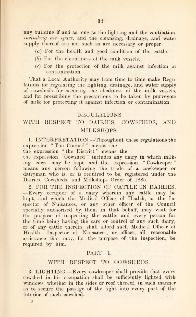 any building if and as long as the lighting and the ventilation. including air space, and the cleansing, drainage, and water supply thereof are not such as are necessary or proper (a) For the health and good condition of the cattle. (b) For the cleanliness of the milk vessels. ✓ (c) For the protection of the milk against infection or contamination. That a Local Authority may from time to time make Regu- lations for regulating the lighting, drainage, and water supply of cowsheds for securing the clealiness of the milk vessels, and for prescribing the precautions to be taken by purveyors of milk for protecting it against infection or contamination. REGULATIONS WITH RESPECT TO DAIRIES, COWSHEDS, AND MILKSHOPS. 1. INTERPRETATION.—Throughout these regulations the expression “ The Council ” means the the expression “ the District ” means the the expression “ Cowshed v includes any dairy in which milk- ing cows may be kept, and the expression “ Cowkeeper;; means any person following the trade of a cowkeeper or dairyman who is, or is required to be, registered under the Dairies, Cowsheds, and Milkshops Order of 1885. 2. FOR THE INSPECTION OF CATTLE IN DAIRIES. -—Every occupier of a dairy wherein any cattle may be kept, and which the Medical Officer of Health, or the In- spector of Nuisances, or any other officer of the Council specially authorised by them in that behalf, may visit for the purpose of inspecting the cattle, and every person for the time being having the care or control of any such dairy, or of any cattle therein, shall afford such Medical Officer of Health, Inspector of Nuisances, or officer, all reasonable assistance that may, for the purpose of the inspection, be required by him. PART I. WITH RESPECT TO COWSHEDS. 3. LIGHTING.—Every cowkeeper shall provide that everv cowshed in his occupation shall be sufficiently lighted with windows, whether in the sides or roof thereof, in such manner as to secure the passage of the light into every part of the interior of such cowshed.