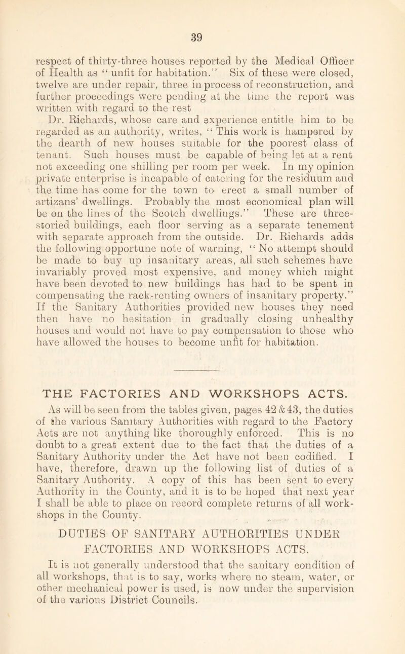 respect of thirty-three houses reported by the Medical Officer of Health as “ unfit for habitation.” Six of these were closed, twelve are under repair, three in process of reconstruction, and further proceedings were pending at the time the report was written with regard to the rest Dr. Richards, whose care and experience entitle; him to be regarded as an authority, writes, “ This work is hampered by the dearth of new houses suitable for the poorest class of tenant. Such houses must be capable of being let at a rent not exceeding one shilling per room per week. In my opinion private enterprise is incapable of catering for the residuum and the time has come for the town to erect a small number of artizans’ dwellings. Probably the most economical plan will be on the lines of the Scotch dwellings.” These are three- storied buildings, each floor serving as a separate tenement with separate approach from the outside. Dr. Richards adds the following opportune note of warning, “No attempt should be made to buy up insanitary areas, all such schemes have invariably proved most expensive, and money which might have been devoted to new buildings has had to be spent in compensating the rack-renting owners of insanitary property.” If the Sanitary Authorities provided new houses they need then have no hesitation in gradually closing unhealthy houses and would not have to pay compensation to those who have allowed the houses to become unfit for habitation. THE FACTORIES AND WORKSHOPS ACTS. As will be seen from the tables given, pages 42 & 43, the duties of the various Sanitary Authorities with regard to the Factory Acts are not anything like thoroughly enforced. This is no doubt to a great extent due to the fact that the duties of a Sanitary Authority under the Act have not been codified. I have, therefore, drawn up the following list of duties of a Sanitary Authority. A copy of this has been sent to every Authority in the County, and it is to be hoped that next year I shall be able to place on record complete returns of all work- shops in the County. DUTIES OF SANITARY AUTHORITIES UNDER FACTORIES AND WORKSHOPS ACTS. It is not generally understood that the sanitary condition of all workshops, that is to say, works where no steam, water, or other mechanical power is used, is now under the supervision of the various District Councils.