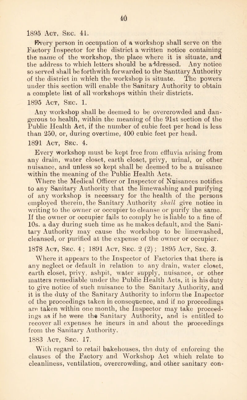 1895 Act, Sec. 41. Every person in occupation of a workshop shall serve on the Factory Inspector for the district a written notice containing the name of the workshop, the place where it is situate, and tiie address to which letters should be addressed. Any notice so served shall be forthwith forwarded to the Santtary Authority of the district in which the workshop is situate. The powers under this section will enable the Sanitary Authority to obtain a complete list of all workshops within their districts. 1895 Act, Sec. 1. Any workshop shall be deemed to be overcrowded and dan- gerous to health, within the meaning of the 91st section of the Public Health Act, if the number of cubic feet per head is less than 250, or, during overtime, 400 cubic feet per head. 1891 Act, Sec. 4. Every workshop must be kept free from effluvia arising from any drain, water closet, earth closet, privy, urinal, or other nuisance, and unless so kept shall be deemed to be a nuisance within the meaning of the Public Health Acts. Where the Medical Officer or Inspector of Nuisances notifies to any Sanitary Authority that the limewashing and purifying of any workshop is necessary for the health of the persons employed therein, the Sanitary Authority shall give notice in writing to the owner or occupier to cleanse or purify the same. If the owner or occupier fails to comply he is liable to a fine of 10s. a day during such time as he makes default, and the Sani- tary Authority may cause the workshop to be limewashed, cleansed, or purified at the expense of the owner or occupier. 1878 Act, Sec. 4; 1891 Act, Sec. 2 (2) ; 1895 Act, Sec. 3. Where it appears to the Inspector of Factories that there is any neglect or default in relation to any drain, water closet, earth closet, privy, ashpit, water supply, nuisance, or other matters remediable under the Public Health Acts, it is his duty to give notice of such nuisance to the Sanitary Authority, and it is the duty of the Sanitary Authority to inform the Inspector of the proceedings taken in consequence, and if no proceedings are taken within one month, the Inspector may take proceed- ings as if he were the Sanitary Authority, and is entitled to recover all expenses he incurs in and about the proceedings from the Sanitary Authority. 1883 Act, Sec. 17. With regard to retail bakehouses, the duty of enforcing the clauses of the Factory and Workshop Act which relate to cleanliness, ventilation, overcrowding, and other sanitary con-