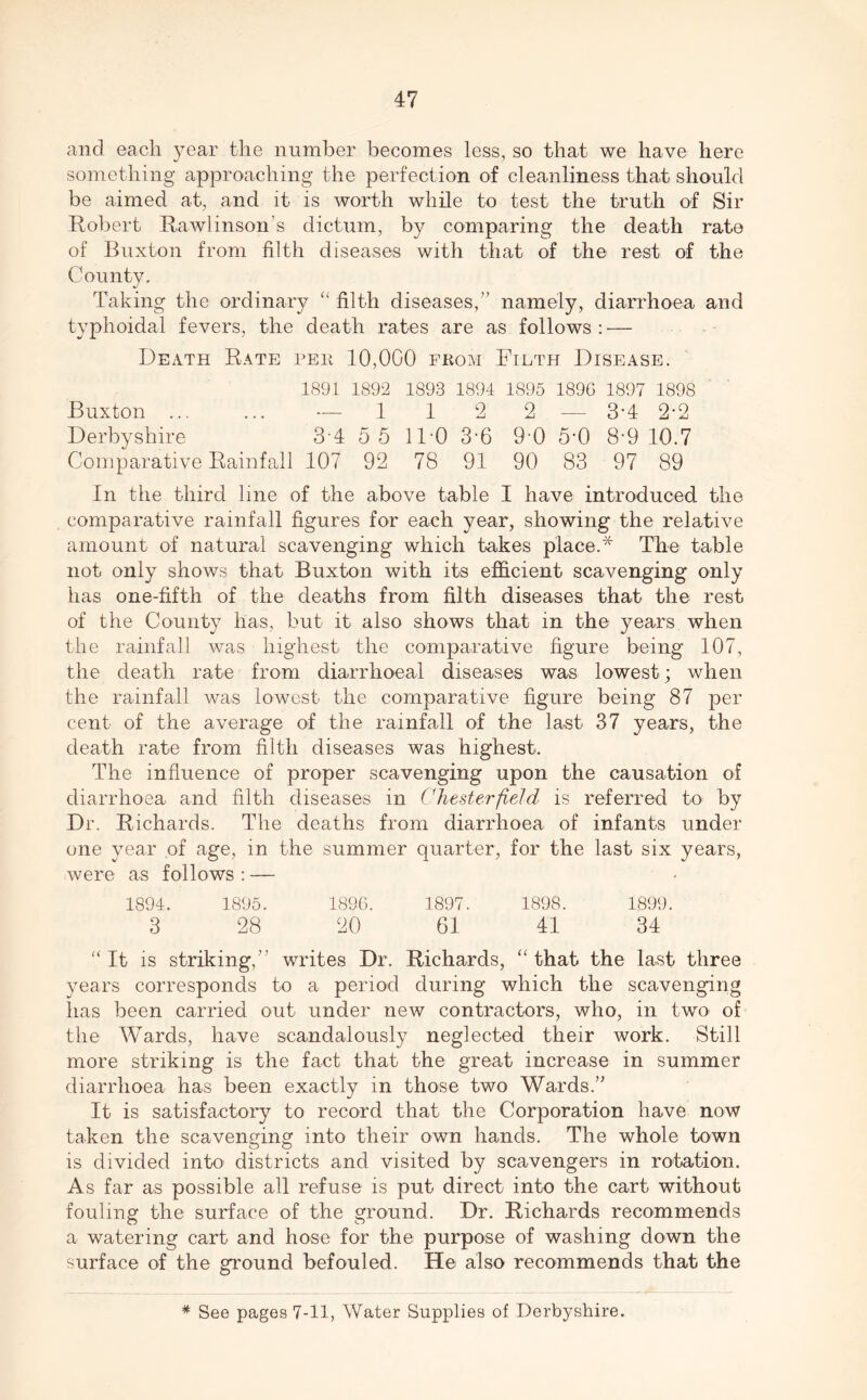 and each year the number becomes less, so that we have here something approaching the perfection of cleanliness that should be aimed at, and it is worth while to test the truth of Sir Robert Rawlinson’s dictum, by comparing the death rate of Buxton from filth diseases with that of the rest of the County. Taking the ordinary “filth diseases,” namely, diarrhoea and typhoidal fevers, the death rates are as follows : — Death Rate pee 10,000 fkom Filth Disease. 1891 1892 1893 1894 1895 1896 1897 1898 Buxton ... ... — 1 1 2 2 — 3-4 2-2 Derbyshire 3 4 5 5 11 0 3-6 9'0 5-0 8-9 10.7 Comparative Rainfall 107 92 78 91 90 83 97 89 In the third line of the above table I have introduced the comparative rainfall figures for each year, showing the relative amount of natural scavenging which takes place.* The table not only shows that Buxton with its efficient scavenging only has one-fifth of the deaths from filth diseases that the rest of the County has, but it also shows that in the years when the rainfall was highest the comparative figure being 107, the death rate from diarrhoea! diseases was lowest; when the rainfall was lowest the comparative figure being 87 per cent of the average of the rainfall of the last 37 years, the death rate from filth diseases was highest. The influence of proper scavenging upon the causation of diarrhoea and filth diseases in Chesterfield is referred to by Dr. Richards. The deaths from diarrhoea of infants under one year of age, in the summer quarter, for the last six years, were as follows : — 1894. 1895. 1896. 1897. 1898. 1899. 3 28 20 61 41 34 “It is striking,” writes Dr. Richards, “that the last three years corresponds to a period during which the scavenging has been carried out under new contractors, who, in two of the Wards, have scandalously neglected their work. Still more striking is the fact that the great increase in summer diarrhoea has been exactly in those two Wards.” It is satisfactory to record that the Corporation have now taken the scavenging into their own hands. The whole town is divided into districts and visited by scavengers in rotation. As far as possible all refuse is put direct into the cart without fouling the surface of the ground. Dr. Richards recommends a watering cart and hose for the purpose of washing down the surface of the ground befouled. He also recommends that the * See pages 7-11, Water Supplies of Derbyshire.