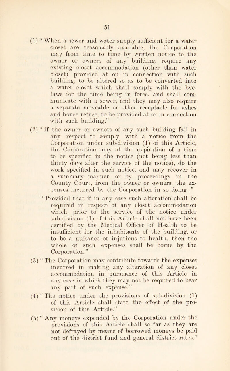 (1) “ When a sewer and water supply sufficient for a water closet are reasonably available, the Corporation may from time to time by written notice to the owner or owners of any building, require any existing closet accommodation (other than water closet) provided at on in connection with such building, to be altered so as to be converted into a water closet which shall comply with the bye- laws for the time being in force, and shall com- municate with a sewer, and they may also require a separate moveable or other receptacle for ashes and house refuse, to be provided at or in connection with such building.” (2) “ If the owner or owners of any such building fail in any respect to comply with a notice from the Corporation under sub-division (1) of this Article, the Corporation may at the expiration of a time to be specified in the notice (not being less than thirty days after the service of the notice), do the work specified in such notice, and may recover in a summary manner, or by proceedings in the County Court, from the owner or owners, the ex- penses incurred by the Corporation in so doing : ” “ Provided that if in any case such alteration shall be required in respect of any closet accommodation which, prior to the service of the notice under sub-division (1) of this Article shall not have been certified by the Medical Officer of Health to be insufficient for the inhabitants of the building, or to be a nuisance or injurious to health, then the whole of such expenses shall be borne by the Corporation.” (3) “ The Corporation may contribute towards the expenses incurred in making any alteration of any closet accommodation in pursuance of this Article in any case m which they may not be required to bear any part of such expense.” (4) “ The notice under the provisions of sub-division (1) of this Article shall state the effect of the pro- vision of this Article.” (5) “ Any moneys expended by the Corporation under the provisions of this Article shall so far as they are not defrayed by means of borrowed moneys be paid out of the district fund and general district rates.”