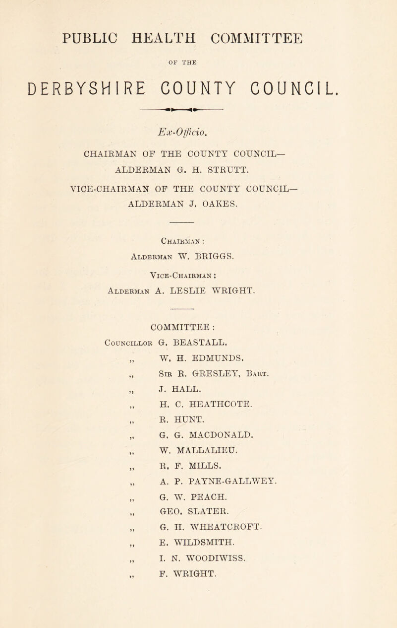 PUBLIC HEALTH COMMITTEE OF THE DERBYSHIRE COUNTY COUNCIL. Ex-Officio. CHAIRMAN OF THE COUNTY COUNCIL- ALDERMAN G. H. STRUTT. VICE-CHAIRMAN OF THE COUNTY COUNCIL- ALDERMAN J. OAKES. Chairman : Alderman W. BRIGGS. Vice-Chairman : Alderman A. LESLIE WRIGHT. COMMITTEE : Councillor G. BEASTALL. „ W. H. EDMUNDS. ,, Sir R. GRESLEY, Bart. „ J. HALL. „ H. C. HEATHCOTE. „ R. HUNT. „ G. G. MACDONALD. „ W. MALLALIEU. „ R. F. MILLS. „ A. P. PAYNE - G ALL WE Y. „ G. W. PEACH. „ GEO. SLATER. „ G. H. WHEATCROFT. „ E. WILDSMITH. „ I. N. WOODIWISS. „ F. WRIGHT.