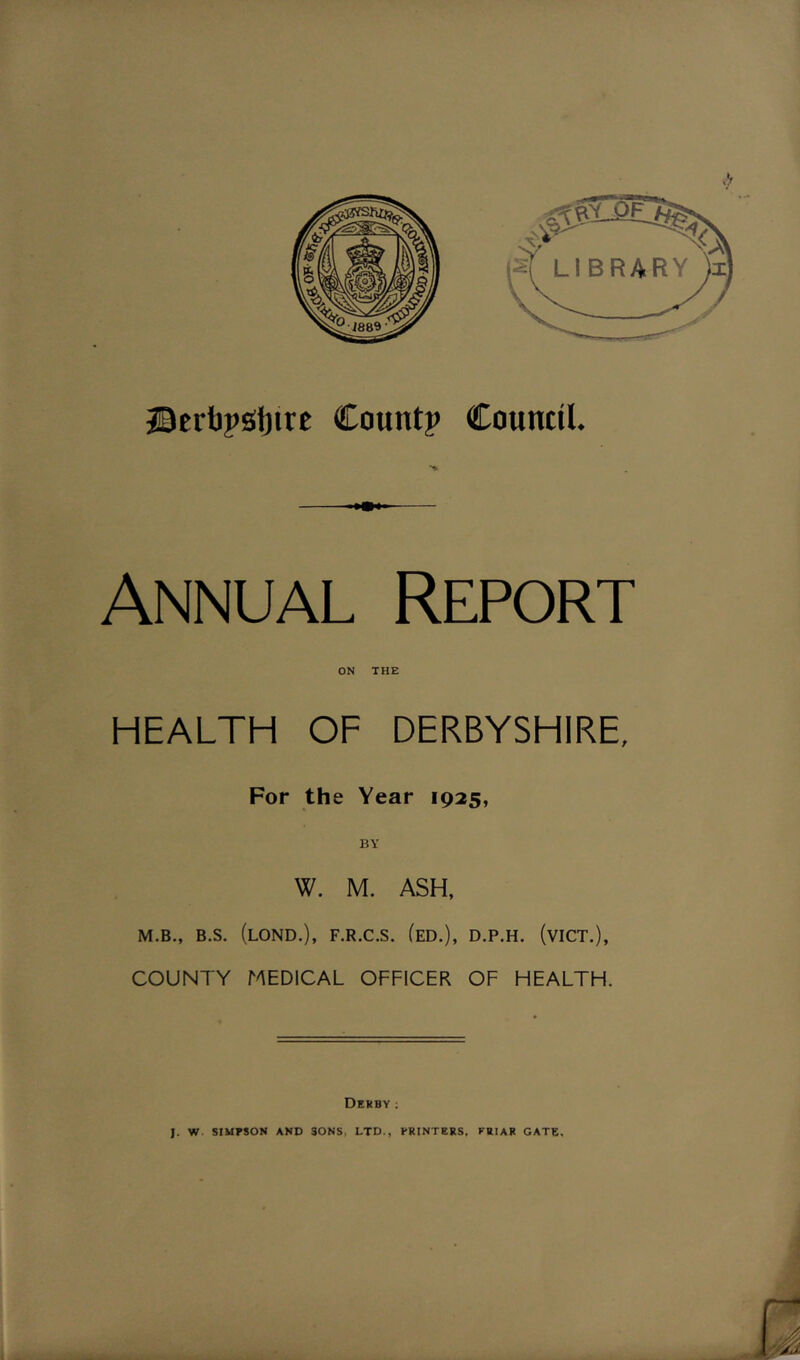 Annual Report HEALTH OF DERBYSHIRE, For the Year 1925, BY W. M. ASH, M.B., B.S. (LOND.), F.R.C.S. (ED.), D.P.H. (viCT.), COUNTY MEDICAL OFFICER OF HEALTH. DERBY ;