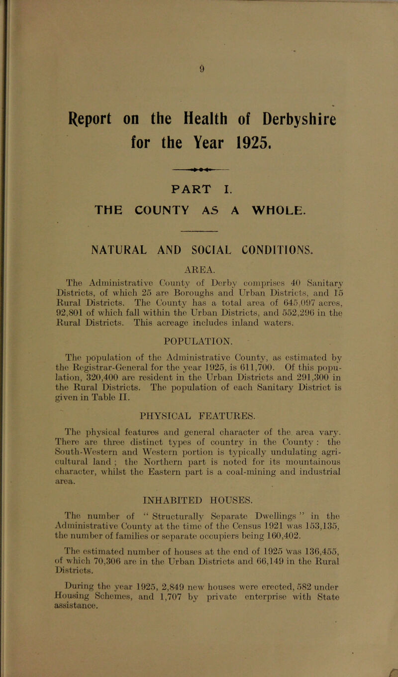 Report on the Health of Derbyshire for the Year 1925. PART I. THE COUNTY AS A WHOLE. NATURAL AND SOCIAL CONDITIONS. AREA. The Administrative County of Derby comprises 40 Sanitary Districts, of which 25 are Boroughs and Urban Districts, and 15 Rural Districts. The County has a total area of 645,097 acres, 92,801 of which fall within the Urban Districts, and 552,296 in the Rural Districts. This acreage includes inland waters. POPULATION. The population of the Administrative County, as estimated by the Registrar-General for the year 1925, is 611,700. Of this popu- lation, 320,400 are resident in the Urban Districts and 291,300 in the Rural Districts. The population of each Sanitary District is given in Table II. PHYSICAL FEATURES. The physical features and general character of the area vary’. There are three distinct types of country in the County : the South-Western and Western portion is typically undulating agri- cultural land ; the Northern part is noted for its mountainous character, whilst the Eastern part is a coal-mining and industrial area. INHABITED HOUSES. The number of “ Structurally Separate Dwellings ” in the Administrative County at the time of the Census 1921 was 153,135, the number of families or separate occupiers being 160,402. The estimated number of houses at the end of 1925 was 136,455, of which 70,306 are in the Urban Districts and 66,149 in the Rural Districts. During the year 1925, 2,849 new houses were erected, 582 under Housing Schemes, and 1,707 by private enterprise with State assistance.