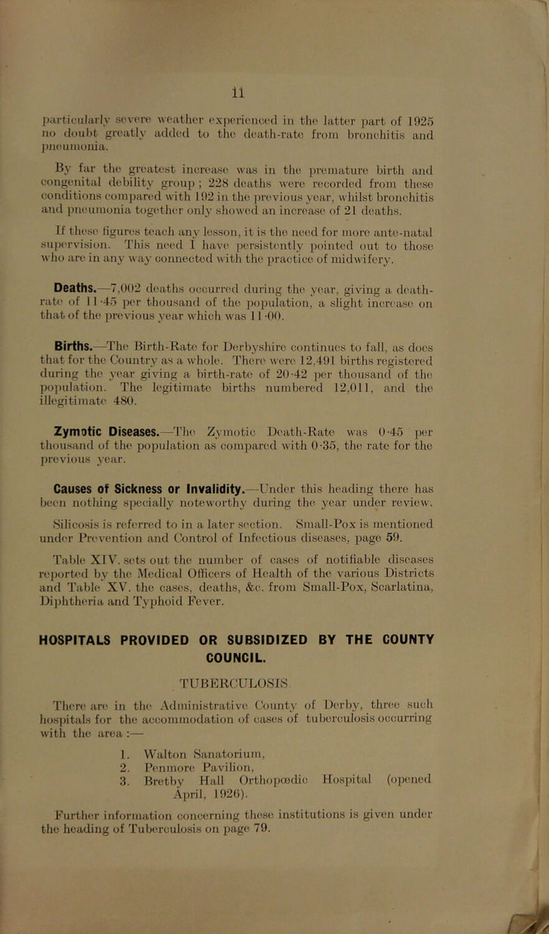 particularly severe weather experienced in the latter part of 1925 no doubt greatly added to the death-rate from bronchitis and pneumonia. By far the greatest increase was in the premature birth and congenital debility group ; 228 deaths were recorded from these conditions compared with 192 in the previous year, whilst bronchitis and pneumonia together only showed an increase of 21 deaths. If these figures teach any lesson, it is the need for more ante-natal supervision. This need 1 have persistently pointed out to those who are in any way connected with the practice of midwifery. Deaths.—7,002 deaths occurred during the year, giving a death- rate of 11 -45 per thousand of the population, a slight increase on that of the previous year which was 11 -00. Births.—The Birth-Rate for Derbyshire continues to fall, as does that for the Country as a whole. There were 12.491 births registered during the year giving a birth-rate of 20-42 per thousand of the population. The legitimate births numbered 12,011, and the illegitimate 480. Zymotic Diseases.—The Zymotic Death-Rate was 0-45 per thousand of the population as compared with 0-35, the rate for the previous year. Causes of Sickness or Invalidity.—Under this heading there has been nothing specially noteworthy during the year under review. Silicosis is referred to in a later section. Siuall-Pox is mentioned under Prevention and Control of Infectious diseases, page 59. Table XIV. sets out the number of cases of notifiable diseases reported bv the Medical Officers of Health of the various Districts and Table XV. the cases, deaths, &c. from Small-Pox, Scarlatina, Diphtheria and Typhoid Fever. HOSPITALS PROVIDED OR SUBSIDIZED BY THE COUNTY COUNCIL. TUBERCULOSIS There are in the Administrative County of Derby, three such hospitals for the accommodation of cases of tuberculosis occurring with the area :— 1. Walton Sanatorium, 2. Penmore Pavilion, 3. Bretby Hall Orthopaedic Hospital (opened April, 1926). Further information concerning these institutions is given under the heading of Tuberculosis on page 79.