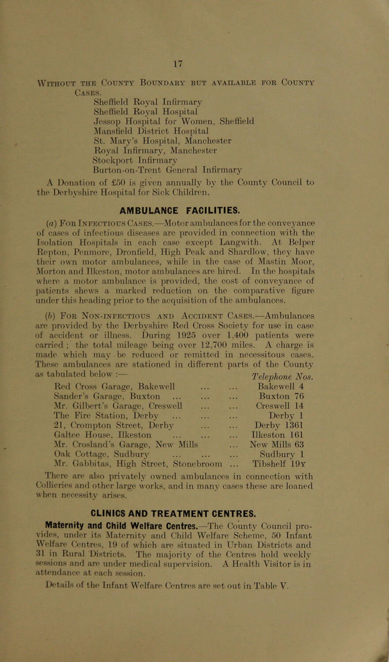 Without the County Boundary but available for County Cases. Sheffield Royal Infirmary Sheffield Royal Hospital Jessop Hospital for Women, Sheffield Mansfield District Hospital St. Mary’s Hospital, Manchester Royal Infirmary, Manchester Stockport Infirmary Burton-on-Trent General Infirmary A Donation of £50 is given annually by the County Council to the Derbyshire Hospital for Sick Children, AMBULANCE FACILITIES. (a) For Infectious Cases.—Motor ambulances for the conveyance of cases of infectious diseases are provided in connection with the Isolation Hospitals in each case except Langwith. At Belper Repton, Penmore, Dronfield, High Peak and Shardlow, they have their own motor ambulances, while in the case of Mastin Moor, Morton and Ilkeston, motor ambulances are hired. In the hospitals where a motor ambulance is provided, the cost of conveyance of patients shews a marked reduction on the comparative figure' under this heading prior to the acquisition of the ambulances. (b) For Non-infectious and Accident Cases.—Ambulances are provided by the Derbyshire Red Cross Society for use in case of accident or illness. During 1925 over 1,400 patients were carried ; the total mileage being over 12,700 miles. A charge is made which may be reduced or remitted in necessitous cases. These ambulances are stationed in different parts of the County as tabulated below :— Red Cross Garage, Bake well Sander’s Garage, Buxton Mr. Gilbert’s Garage, Creswell The Fire Station, Derby 21, Crompton Street, Derby Galtee House, Ilkeston Mr. Crosland’s Garage, New Mills Telephone Nos. Bakewell 4 Buxton 76 Creswell 14 Derby 1 Derby 1361 Ilkeston 161 New' Mills 63 Sudbury 1 Tibshelf 19y Oak Cottage, Sudbury Mr. Gabbitas, High Street, Stonebroom There are also privately owned ambulances in connection with Collieries and other large works, and in many cases these are loaned when necessity arises. CLINICS AND TREATMENT CENTRES. Maternity and Child Welfare Centres .—The County Council pro- vides, under its Maternity and Child Welfare Scheme, 50 Infant Welfare Centres, 19 of which are situated in Urban Districts and 31 in Rural Districts. The majority of the Centres hold weekly sessions and are under medical supervision. A Health Visitor is in attendance at each session. Details of the Infant Welfare Centres are set out in Table V.