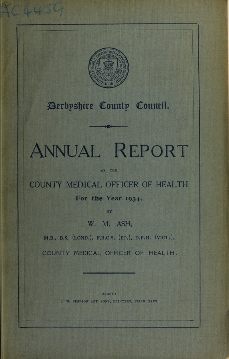 •»*** Annual Report OF THE COUNTY MEDICAL OFFICER OF HEALTH For the Year 1934, BY W. M. ASH, M.B., B.S. (LOND.), F.R.C.S. (ED.), D.P.H. (VICT.), COUNTY MEDICAL OFFICER OF HEALTH. DERBY: