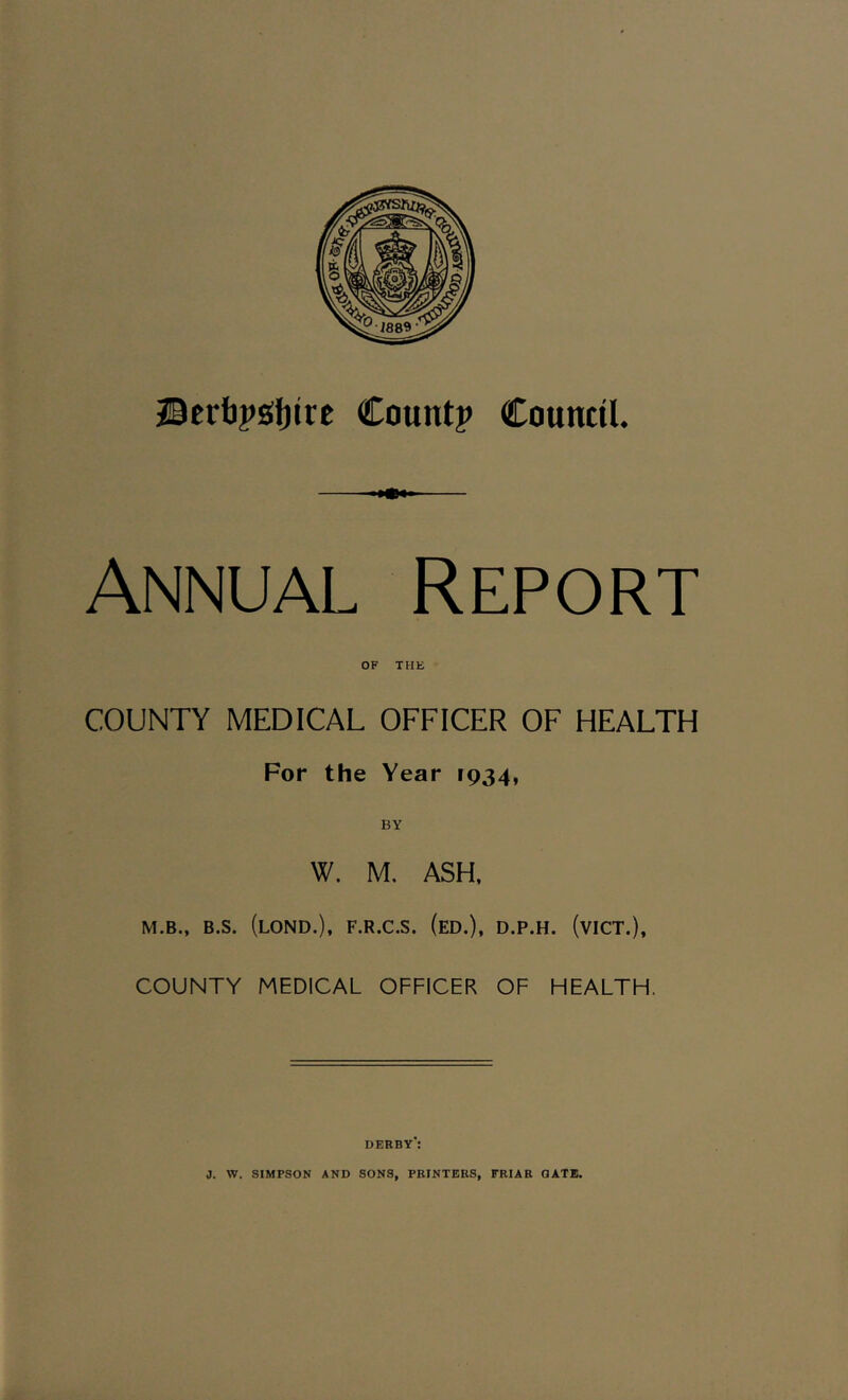 Annual Report OF THE COUNTY MEDICAL OFFICER OF HEALTH For the Year 1934, BY W. M. ASH, M.B., B.S. (LOND.), F.R.C.S. (ED.), D.P.H. (VICT.), COUNTY MEDICAL OFFICER OF HEALTH. derby':