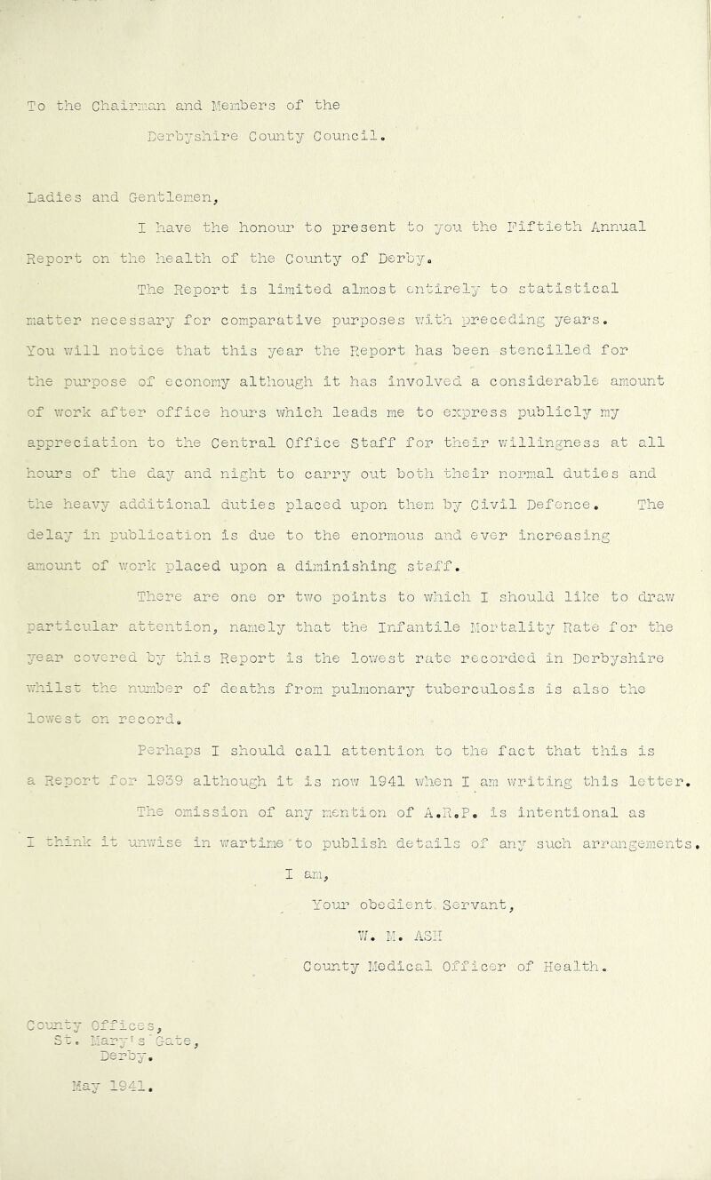 SPT ■ ■ To the Chairman and Menbers of the Derbyshire County Council. Ladies and Gentlemen, I have the honour to present to you the fiftieth Annual Report on the health of the County of Derby. The Report is limited almost entirely to statistical matter necessary for comparative purposes with preceding years. You v^ill notice that this year the Report has been stencilled for the pui'^pose of economy although it has involved a considerable amount of work after office hours which leads me to express publicly my appreciation to the Central Office Staff for their willingness at all hours of the day and night to carry out both their normal duties and the heavy additional duties placed upon them by Civil Defence. The delay in publication is due to the enormous and ever increasing amount of work placed upon a diminishing staff. There are one or tviro points to which I should like to draw particular attention, namely that the Infantile Mortality Rate for the year covered by this Report is the lowest rate recorded in Derbyshire whilsr the nujiiber of deaths from pulmonary tuberculosis is also the lowest on record. Perhaps I should call attention to the fact that this is a Report for 1939 although it is now 1941 when I am writing this letter The omission of any mention of A.R.P. is intentional as I chink it unv'ise in wartime ’ to publish details of any such arrangement I am. Your obedient Servant, W, M. ASH 3t c 1941,