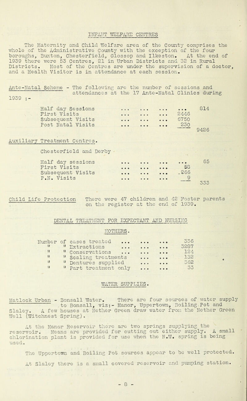 IITPAIIT V/ELPARE CENTRES The Maternity and Child Welfare area of the Coimty comprises the v/hole of the Administrative County with the exception of the four boroughs, Buxton, Chesterfield, Glossop and Ilkeston* At the end of 1939 there were 53 Centres, 21 in Urban Districts and 32 in Rural Districts, Host of the Centres are under the supervision of a doctor, and a Health Visitor is in attendance at each session. Ante-Natal Scheme - The following are the number of sessions and attendances at the 17 Ante-Natal Clinics during 1939 Half day Sessions . . . . . . . 0 . ... 814 Plrst Visits . . . . . « 2446 Subsequent Visits . . . . . . 6750 Post Natal Visits Auxiliary Treatment Centres. 230 9426 Chesterfield and Derby Half day sessions . . M ... 0 • « e • o 65 Pirst Visits ... ... ... 58 Subsequent Visits ... . . . ... .266 P.N. Visits • » • , . . 9 333 Child Life Protection There were 47 children and 42 Poster parents on the register at the end of 1939. DENTAL TREATMENT POR EICPECTANT MD NURSING MOTHERS. Number of cases trea.ted ... • • • 336 n n Extractions c • • 3287 ij Conservations 124 t? u Scaling treatments ... , 152 ii n Dentures supplied . . . 362 u u Part treatment only o . . 33 V/ATER SUPPLIES. Matlock Urban - Bonsall Water. There are four sources of water supply ,to Bonsall, viz:- Manor, Uppertown, Bolling.Pot and Slaley. A few houses at Nether Green draw v/ater from the Nether Green Well ^r/itchnest Spring). At the Manor Reservoir there are tv;o springs supplying the reservoir. Means arc provided for cutting out either supply. A small chlorination plant is provided for use when the N.V/. spring is being used. The Uppertown and Boiling Pot sources appear to be v/ell protected. .^t Slaley there is a small covered reservoir and puiiiping station.