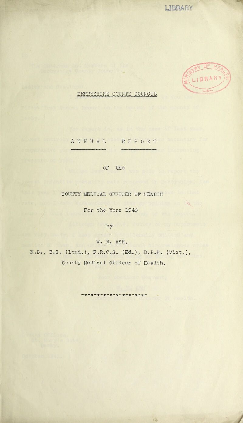 LIBRARY DERBYSHIRE COUNTY COUNCIL ANNUAL REPORT of the COUNTY MEDICAL OFFICER OF HEALTH For the Year 1940 fey W._M„ ASH, .B., B.S. (Lond.), F.R.C.S. (Ed.), D.P.H. (Viet,), County Medical Officer of Health.