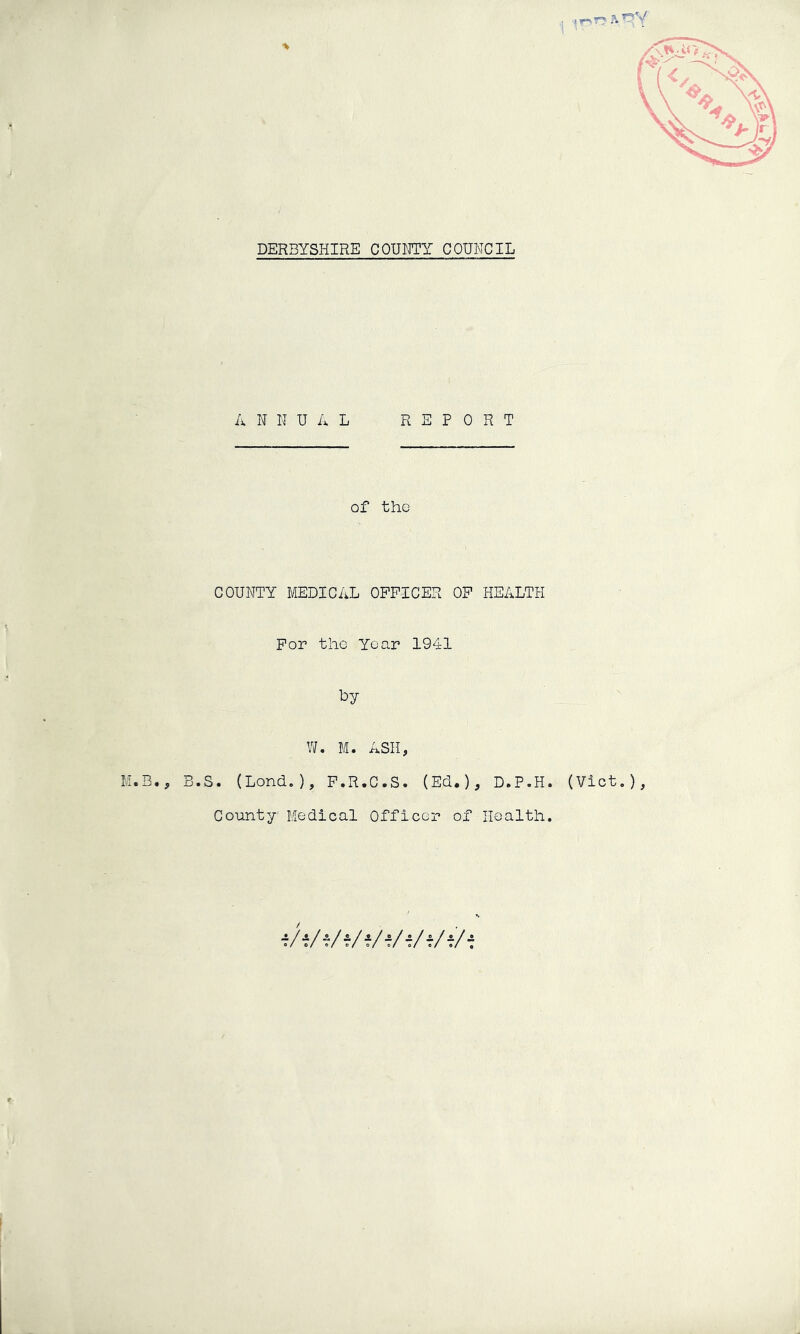 DERBYSHIRE COUMTY COHNCIL 'r- ANNUAL REPORT of the COUNTY MEDICAL OFFICER OF HEALTH For tho Year 1941 by W. M. ASH, M.B., B.S. (Lond.), F.R.C.S. (Ed.), D.P.H. (Viet.), County Medical Officor of Health. T/f/f/Vf/f/i/f/f/f t