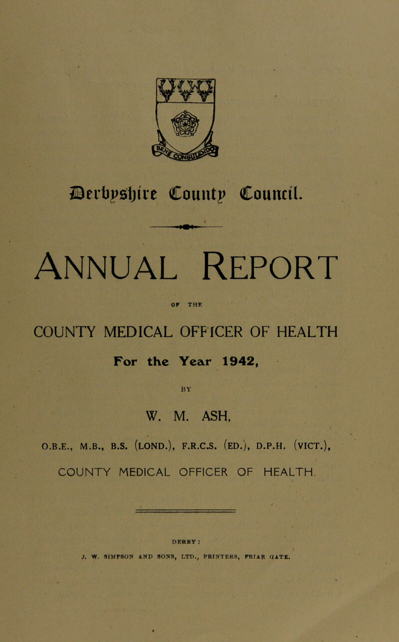 ©citpsljire Countp Council. Annual Report OF THE COUNTY MEDICAL OFFICER OF HEALTH For the Year 1942, W. M. ASH, O.B.E., M.B., B.S. (lOND.), F.R.C.S. (eD.), D.P.H. (vICT.), COUNTY MEDICAL OFFICER OF HEALTH. DERBY: 1