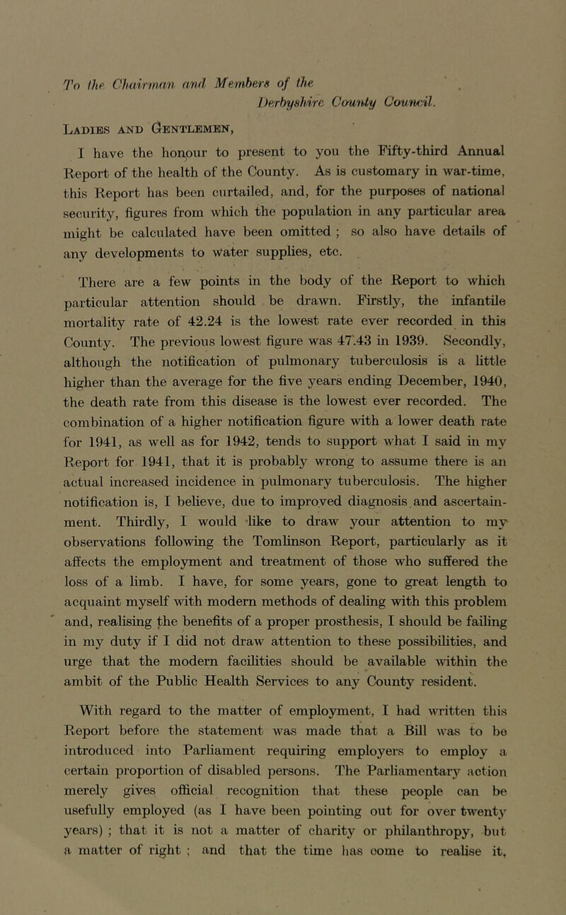 To Ihe Choinnan nvd Members of the Derbyshire Ct/mUy CounrAl. Ladies and (gentlemen, I have the honpur to present to you the Fifty-third Annual Report of the health of the County. As is customary in war-time, this Report has been curtailed, and, for the purposes of national security, figures from Avlfich the population in any particular area might be calculated have been omitted ; so also have details of any developments to water supplies, etc. There are a few points in the body of the Report to wliich particular attention should be drawn. Firstly, the infantile mortality rate of 42.24 is the lowest rate ever recorded in this County. The previous lowest figure was 47‘.43 in 1939. Secondly, although the notification of pulmonary tuberculosis is a little higher than the average for the five years ending December, 1940, the death rate from this disease is the lowest ever recorded. The combination of a higher notification figure with a lower death rate for 1941, as well as for 1942, tends to support what I said in my Report for 1941, that it is probably wi’ong to assume there is an actual increased incidence in pulmonary tuberculosis. The higher notification is, I believe, due to improved diagnosis and ascertain- ment. Thirdly, I would -like to draw your attention to my observations following the Tomfinson Report, particularly as it affects the employment and treatment of those who suffered the loss of a hmb. I have, for some years, gone to great length to acquaint myself with modern methods of dealing with this problem and, realising the benefits of a proper prosthesis, I should be failing in my duty if I did not draw attention to these possibilities, and urge that the modern facilities should be available vdthin the ambit of the Public Health Services to any County resident. With regard to the matter of employment, I had written thi.s P»,eport before the statement was made that a Bill was to be introduced into Parliament requiring employers to employ a certain proportion of disabled persons. The Parliamentary action merely gives official recognition that these people can be usefully employed (as I have been pointing out for over twenty years) ; that it is not a matter of charity or philanthropy, but a matter of right ; and that the time has come to realise it,